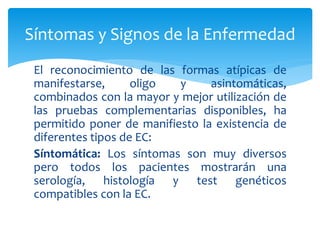 El reconocimiento de las formas atípicas de
manifestarse, oligo y asintomáticas,
combinados con la mayor y mejor utilización de
las pruebas complementarias disponibles, ha
permitido poner de manifiesto la existencia de
diferentes tipos de EC:
Síntomática: Los síntomas son muy diversos
pero todos los pacientes mostrarán una
serología, histología y test genéticos
compatibles con la EC.
Síntomas y Signos de la Enfermedad
 