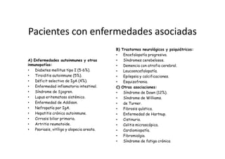 Pacientes con enfermedades asociadas
                                             B)   Trastornos neurológicos y psiquiátricos:
                                             •     Encefalopatía progresiva.
A) Enfermedades autoinmunes y otras          •     Síndromes cerebelosos.
inmunopatías:                                •     Demencia con atrofia cerebral.
•   Diabetes mellitus tipo I (5-6%).         •     Leucoencefalopatía.
•   Tiroiditis autoinmune (5%).              •     Epilepsia y calcificaciones.
•   Déficit selectivo de IgA (4%).           •     Esquizofrenia.
•   Enfermedad inflamatoria intestinal.      C)   Otras asociaciones:
•   Síndrome de Sjogren.                     •     Síndrome de Down (12%).
•   Lupus eritematoso sistémico.             •     Síndrome de Williams.
•   Enfermedad de Addison.                   •     de Turner.
•   Nefropatía por IgA.                      •     Fibrosis quística.
•   Hepatitis crónica autoinmune.            •     Enfermedad de Hartnup.
•   Cirrosis biliar primaria.                •     Cistinuria.
•   Artritis reumatoide.                     •     Colitis microscópica.
•   Psoriasis, vitíligo y alopecia areata.   •     Cardiomiopatía.
                                             •     Fibromialgia.
                                             •     Síndrome de fatiga crónica
 