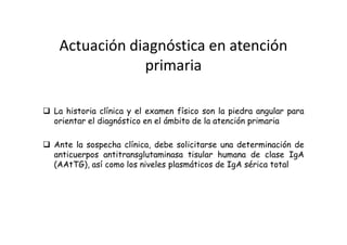 Actuación diagnóstica en atención
             primaria

La historia clínica y el examen físico son la piedra angular para
orientar el diagnóstico en el ámbito de la atención primaria

Ante la sospecha clínica, debe solicitarse una determinación de
anticuerpos antitransglutaminasa tisular humana de clase IgA
(AAtTG), así como los niveles plasmáticos de IgA sérica total
 
