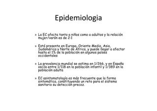 Epidemiologia
» La EC afecta tanto a niños como a adultos y la relación
  mujer/varón es de 2:1

» Está presente en Europa, Oriente Medio, Asia,
  Sudamérica y Norte de África, y puede llegar a afectar
  hasta el 1% de la población en algunos países
  occidentales

» La prevalencia mundial se estima en 1/266, y en España
  oscila entre 1/118 en la población infantil y 1/389 en la
  población adulta

» EC asintomatología es más frecuente que la forma
  sintomática, constituyendo un reto para el sistema
  sanitario su detección precoz.
 