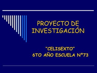 PROYECTO DE
INVESTIGACIÓN
“CELISEXTO”
6TO AÑO ESCUELA Nº73
 