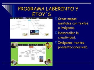 PROGRAMA LABERINTO Y
ETOY´S
 Crear mapas
mentales con textos
e imágenes.
 Desarrollar la
creatividad.
 Imágenes, textos,
presentaciones web.
 