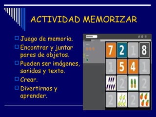 ACTIVIDAD MEMORIZAR
 Juego de memoria.
 Encontrar y juntar
pares de objetos.
 Pueden ser imágenes,
sonidos y texto.
 Crear.
 Divertirnos y
aprender.
 