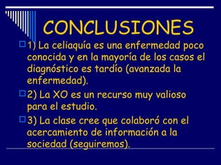 CONCLUSIONES
1) La celiaquía es una enfermedad poco
conocida y en la mayoría de los casos el
diagnóstico es tardío (avanzada la
enfermedad).
2) La XO es un recurso muy valioso
para el estudio.
3) La clase cree que colaboró con el
acercamiento de información a la
sociedad (seguiremos).
 