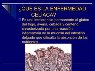 ¿QUÉ ES LA ENFERMEDAD
CELÍACA?
 Es una intolerancia permanente al gluten
del trigo, avena, cebada y centeno,
caracterizad...