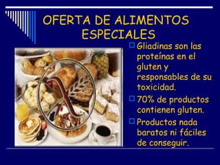 OFERTA DE ALIMENTOS
ESPECIALES
 Gliadinas son las
proteínas en el
gluten y
responsables de su
toxicidad.
 70% de productos
contienen gluten.
 Productos nada
baratos ni fáciles
de conseguir.
 