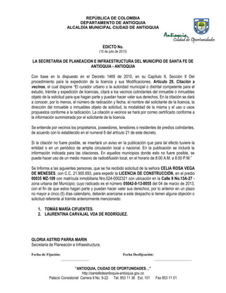 REPÚBLICA DE COLOMBIA
DEPARTAMENTO DE ANTIOQUIA
ALCALDÍA MUNICIPAL CIUDAD DE ANTIOQUIA
“ANTIOQUIA, CIUDAD DE OPORTUNIDADES…”
http://santafedeantioquia-antioquia.gov.co
Palacio Consistorial Carrera 9 No. 9-22 Tel. 853 11 36 Ext. 101 Fax 853 11 01
EDICTO No.
(10 de julio de 2013)
LA SECRETARIA DE PLANEACION E INFRAESTRUCTURA DEL MUNICIPIO DE SANTA FE DE
ANTIOQUIA - ANTIOQUIA
Con base en lo dispuesto en el Decreto 1469 de 2010, en su Capítulo II, Sección II Del
procedimiento para la expedición de la licencia y sus Modificaciones, Artículo 29. Citación a
vecinos, el cual dispone “El curador urbano o la autoridad municipal o distrital competente para el
estudio, trámite y expedición de licencias, citará a los vecinos colindantes del inmueble o inmuebles
objeto de la solicitud para que hagan parte y puedan hacer valer sus derechos. En la citación se dará
a conocer, por lo menos, el número de radicación y fecha, el nombre del solicitante de la licencia, la
dirección del inmueble o inmuebles objeto de solicitud, la modalidad de la misma y el uso o usos
propuestos conforme a la radicación. La citación a vecinos se hará por correo certificado conforme a
la información suministrada por el solicitante de la licencia.
Se entiende por vecinos los propietarios, poseedores, tenedores o residentes de predios colindantes,
de acuerdo con lo establecido en el numeral 6 del artículo 21 de este decreto.
Si la citación no fuere posible, se insertará un aviso en la publicación que para tal efecto tuviere la
entidad o en un periódico de amplia circulación local o nacional. En la publicación se incluirá la
información indicada para las citaciones. En aquellos municipios donde esto no fuere posible, se
puede hacer uso de un medio masivo de radiodifusión local, en el horario de 8:00 A.M. a 8:00 P.M.”
Se Informa a las siguientes personas, que se ha recibido solicitud de la señora CELIA ROSA VEGA
DE MENESES, con C.C. 21.900.693, para expedir la LICENCIA DE CONSTRUCCIÓN, en el predio
00035 MZ-109 con matrícula inmobiliaria Nro.024-0002321 con ubicación en la Calle 9 No.13A-27 -
zona urbana del Municipio; cuyo radicado es el número 05042-0-13-0055 del 04 de marzo de 2013,
con el fin de que estos hagan parte y puedan hacer valer sus derechos; por lo anterior en un plazo
no mayor a cinco (5) días calendario, deberán acercarse a este despacho si tienen alguna objeción o
solicitud referente al trámite anteriormente mencionado:
1. TOMÁS MARÍA CIFUENTES.
2. LAURENTINA CARVAJAL VDA DE RODRÍGUEZ.
GLORIA ASTRID PARRA MARIN
Secretaria de Planeación e Infraestructura.
Fecha de Fijación: Fecha Desfijcación:
_______________ ____________________
 