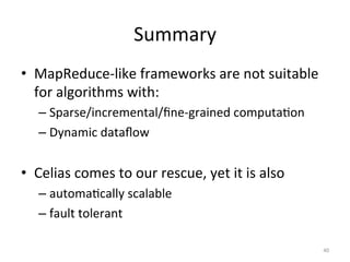 Summary	
  
•  MapReduce-­‐like	
  frameworks	
  are	
  not	
  suitable	
  
for	
  algorithms	
  with:	
  
–  Sparse/incremental/ﬁne-­‐grained	
  computa0on	
  
–  Dynamic	
  dataﬂow	
  

•  Celias	
  comes	
  to	
  our	
  rescue,	
  yet	
  it	
  is	
  also	
  
–  automa0cally	
  scalable	
  
–  fault	
  tolerant	
  
40	
  

 