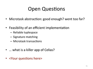Open	
  Ques0ons	
  
•  Microtask	
  abstrac0on:	
  good	
  enough?	
  went	
  too	
  far?	
  
•  Feasibility	
  of	
  an	
  eﬃcient	
  implementa0on	
  
–  Reliable	
  tuplespace	
  
–  Signature	
  matching	
  
–  Microtask	
  transac0ons	
  

•  …	
  what	
  is	
  a	
  killer	
  app	
  of	
  Celias?	
  
•  <Your	
  ques0ons	
  here>	
  
41	
  

 