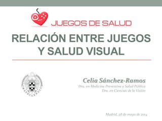 RELACIÓN ENTRE JUEGOS
Y SALUD VISUAL
Celia Sánchez-Ramos
Dra. en Medicina Preventiva y Salud Pública
Dra. en Ciencias de la Visión
Madrid, 28 de mayo de 2014
 