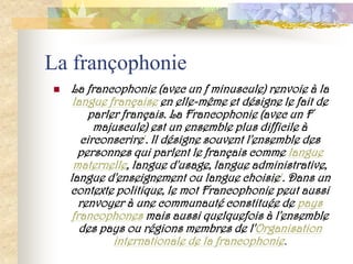 La françophonie
   La francophonie (avec un f minuscule) renvoie à la
     langue française en elle-même et désigne le fait de
         parler français. La Francophonie (avec un F
          majuscule) est un ensemble plus difficile à
       circonscrire1. Il désigne souvent l'ensemble des
      personnes qui parlent le français comme langue
     maternelle, langue d'usage, langue administrative,
    langue d'enseignement ou langue choisie1. Dans un
    contexte politique, le mot Francophonie peut aussi
       renvoyer à une communauté constituée de pays
     francophones mais aussi quelquefois à l'ensemble
       des pays ou régions membres de l'Organisation
              internationale de la francophonie.
 