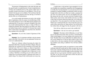 6                                                            Celibacy     Celibacy                                                         7

      The presence of brahmacharya in the mind, the body and                    A spider spins a web and then it gets entangled in its own
the speech results in wonderful power of mind, wonderful power            web. Similarly you, yourself have created this web of entanglement
of body and wonderful power of the speech. What type of                   in worldly life. You had asked for it in your previous life. In the
sexuality existed in the times of Lord Mahavir? The sex was               receptacle of intellect (buddhi na ashayama) which you have
limited to having one to two children. The Lord knew that this            brought forth in this life, you filled out a tender, a proposal for
interaction would be abused in this day and age, so he had to             one wife, two to three rooms, one son, one daughter and a job.
add the fifth vow of brahmacharya.                                        But along with the wife, you also received a mother-in-law,
       It is a real wonder that humans are stuck in the terrible          father-in-law, uncle-in-law, wife’s brother and sister, etc. What
filth of exploitation of the five senses. It is horrible heap of filth.   a trap! Had you known about this huge trap, you would have
The world continues to move in this filth, because people do not          not asked for it. You only asked for a wife, then why all this?
understand this. If one gives a moment’s thought to this, then            Nature says it cannot provide just a wife. It also has to give you
one would understand that this truly is a heap of filth. It is            uncle-in-law, aunt-in-law etc. along with her. You will not have
nothing but absolute filth. But people do not think at all. Why           fun without them, the bigger the clan, the greater is the fun (!).
are human beings stuck in such dirt? It is because they cannot                  Now tell me, what do you want in the worldly life?
find a cleaner place (real happiness) anywhere else, therefore
they continue to lie in this filth.                                             Questioner : I do not ever want to get married.

         Questioner : So, isn’t this a matter of ignorance of this               Dadashri : This body is full of difficulties, is it not? How
filth?                                                                    do you feel about this body when you have a stomachache?
                                                                          What would happen if you start trading with someone else’s
       Dadashri : Yes, it is ignorance and that is why he remains         body? Wouldn’t there be more difficulties? In addition there are
stuck in this filth. If one tries to, he can understand. He does not      two to four children too. It may be okay if there is only a wife
even try to understand this.                                              to deal with, as she may cooperate, but what would happen if
       There are vishayas without becoming the object for                 four children came along, in addition? You will have endless
enjoyment rather than a necessity (nirvishayi vishaya). These are         difficulties.
things that one consumes for the sustenance of his body, like                    Before leaving the womb, you experience so many terrible
food and water. This is not vishaya, i.e. object of enjoyment.            suffering within the womb and yet when you grow up, you go
When is anything considered a vishaya? It is considered a vishaya         back to the womb (by binding karma for next life). Such is the
if you become greedy or infatuated with it. Otherwise it is not           way of this world. No one has taught you the real thing. Even
a vishaya. Therefore, everything you see in this world is not             parents tell you to get married. And that is parent’s duty, is it
vishaya but if you become greedy or obsessed with it then it is           not? But, no one gives the right advice about the pain and
called vishaya. No vishaya in this world touches me in any way.           suffering involved in married life.
 