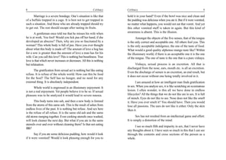 8                                                          Celibacy    Celibacy                                                           9

       Marriage is a severe bondage. One’s situation is like that      hold it in your hand? Even if the bowl was nice and clean and
of a buffalo trapped in a cage. It is best not to get trapped in       the pudding was delicious when you ate it. But if it were vomited,
such a situation. And those who are already trapped should try         no matter what happens, you would not eat that vomit. And yet
to get out. The rest should escape after tasting its fruits.           this other vomited stuff is taken in again. But this kind of
       A gentleman once told me that he misses his wife when           awareness is absent. This is the illusion.
he is at work. You fool! Would you lick pus off her hand, if she              Amongst the objects of the five senses, that of the tongue
developed an abscess? Then, why are you so fascinated by a             is the only correct and acceptable one. All others fool you. This
woman? This whole body is full of pus. Have you ever thought           is the only acceptable indulgence, the one of the taste of food.
about what this body is made of? The amount of love a hog has          What would a good quality alphonso mango taste like? Within
for a sow is greater than the amount of love a man has for his         the illusionary world, if there is an acceptable one it is the one
wife. Can you call this love? This is nothing but beastliness. True    of the tongue. The one of taste is the one that is a pure vishaya.
love is that which never increases or decreases. All this is nothing
but infatuation.                                                             Vishaya, sexual process is an excretion. All that is
                                                                       discharged from the nose, ears, mouth etc. is all an excretion.
      The gratification from sexual act is nothing but like eating
                                                                       Even the discharge of semen is an excretion, an end result, but
refuse. It is refuse of the whole world. How can this be food
                                                                       it does not occur without one being totally involved in it.
for the Soul? The Self has no hunger, and no need for any
external thing. It is absolutely independent.                                 I am amazed at how an intelligent man finds gratification
       Whole world is engrossed in an illusionary enjoyment. It        in sex. When you analyze sex, it is like scratching an eczematous
is not a real enjoyment. Yet people believe it to be so. If sexual     lesion. I often wonder, is this all we have done in endless
pleasure was to be analyzed it would lead to severe nausea.            lifecycles? All the things that we do not like are in sex. It is full
                                                                       of stench. Eyes do not like to see. Nose does not like the smell
       This body turns into ash, and then a new body is formed         it. Have you ever smelt it? You should have. Then you would
from the atoms of this same ash. This is the result of ashes from      lose all passions. The ears do not like it either. Only the skin
endless lives of the past. It is nothing but refuse. And sex here      likes it.
is the refuse of all refuse. It is the same old ash and the same
old atoms merging together. Even cooking utensils once washed,                 Sex has not resulted from an intellectual game and effort.
will look cleaner the next day. But what if you ate in the same        It is simply a distortion of the mind.
utensils over and over without cleaning them? Is that not eating
                                                                             I see so much filth and impurity in sex, that I never have
filth?
                                                                       any thoughts about it. I have seen so much in this that I can see
       Say if you ate some delicious pudding, how would it look        through the contents and cross sections of the person as a
if it were vomited? Would it look pleasing enough for you to           whole.
 