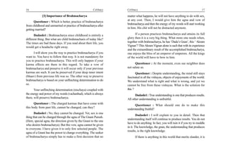 16                                                     Celibacy    Celibacy                                                        17

             [3] Importance of Brahmacharya                        matter what happens, he will not have anything to do with sex,
                                                                   at any cost. Then, I would give him the agna and vow of
       Questioner : Which is better, practice of brahmacharya
                                                                   brahmacharya and then the energy of my words will start working
from childhood and unmarried or practice of brahmacharya after
                                                                   in him. His chit will not be distracted anymore.
getting married?
       Dadashri : Brahmacharya since childhood is entirely a             If a person practices brahmacharya and attains its full
different thing. But what are child brahmacharis of today like?    glory then it is a very big thing. What more one needs when,
The times are bad these days. If you read about their life, you    together with brahmacharya, he has ‘Dada’s Gnan’, this ‘ Akram
would get a headache right away.                                   Vignan’? This Akram Vignan alone is such that with its experience
                                                                   and the extraordinary result of the accomplished brahmacharya,
      I will show you the way to practice brahmacharya if you      one enjoys the bliss of an emperor of emperors. All the kings
want to. You have to follow that way. It is not mandatory for      of the world will have to bow to him.
you to practice brahmacharya. This will only happen if your
karma effects are there in this regard. To take a vow of                 Questioner : At the moment, even our neighbor does
brahmacharya and preserve it will occur only if your previous      not salute us.
karmas are such. It can be preserved if your deep inner intent            Questioner : Despite understanding, the mind still stays
(bhaav) from previous life was so. The other way to preserve       fascinated in all the vishayas, objects of enjoyments of the world.
brahmacharya is based on your unflinching determination to do      We understand what is right and what is wrong, and yet we
so.                                                                cannot be free from these vishayas. What is the solution for
       Your unflinching determination (nischaya) coupled with      this ?
the energy and power of my words (vachanbud), which is always            Dadashri : True understanding is one that produces results.
there, will preserve brahmacharya.                                 All other understanding is unfruitful.
      Questioner : The charged karmas that have come with
                                                                         Questioner : What should one do to make this
this body from past life, cannot be changed, can they?
                                                                   understanding fruitful?
       Dadashri : No, they cannot be changed. Yet, sex is one
                                                                           Dadashri : I will explain to you in detail. Then that
thing that can be changed through the agna of The Gnani Purush.
                                                                   understanding itself will continue to produce results. You do not
(Here, special agna, the direction given by the Gnani to the one
                                                                   have to do anything. In fact, you will ruin it if you try to meddle
who desires brahmacharya). But this vow, agna cannot be given
                                                                   in it. The knowledge, the gnan, the understanding that produces
to everyone. I have given it to only few selected people. The
                                                                   results, is the right knowledge.
agna of a Gnani has the power to change everything. The seeker
of brahmacharya simply has to make a firm decision that no               If there is anything in this world that merits slander, it is
 