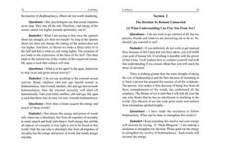 18                                                       Celibacy    Celibacy                                                            19

the practice of abrahmacharya. Others are not worth slandering.                                   Section 2
      Questioner : But, psychologists say that sexual impulses                   The Decision To Remain Unmarried
never stop. They stay till the end. Therefore, vital energy of the
                                                                        [1] What Understanding Can Free You From Sex?
semen cannot rise higher towards spirituality, can it?
       Dadashri : What I am saying is that once the opinion                Questioner : I do not wish to get married at all, but my
about sex changes, sex does not remain! As long as the opinion       parents, friends and relatives are pressuring me to do so. So,
about sex does not change the energy of the semen does not           should I get married or not?
rise higher. And here, in Akram we make a direct entry in to                Dadashri : If you definitely do not wish to get married
the Self and that is what we call rising higher. The cessation of    then, because of this Gnan that you have taken, you will fulfill
sex leads to the experience of the bliss of the Self. This then      your goal of human life. Everything is possible with the power
leads to the natural rise of the vitality of the conserved semen.    of this Gnan. I will explain how to conduct yourself and with
My agna is such that vishaya will stop.                              that understanding if you remain afloat then you will reach the
      Questioner : What is in the agna? Is the agna, instruction     shore of salvation.
to stop overt and gross sexual activity?                                    There is nothing greater than the mere thought of taking
      Dadashri : I do not say anything to the external sexual        the vow of brahmacharya and the firm decision of remaining in
activity. Mind, intellect, chit and ego should remain in             it. Such a person has grasped the essence of all the scriptures.
brahmacharya. And if mind, intellect, chit and ego turn towards      The person, who makes a firm decision of being free from all
brahmacharya, then the external sexuality will shed off              these entanglements of the world, has understood all the
automatically. Turn your mind, intellect, chit and ego. My agna      scriptures. The illusion of sex is such that it will sink all, even the
is such that these four do turn, for sure, towards brahmacharya.     one who thinks that he has no attachment to anything in the
                                                                     world. This illusion of sex has sunk great saints and masters
     Questioner : How does a Gnani acquire the energy and            from tremendous spiritual heights.
power of these words?
                                                                          Questioner : I have made the resolution to follow
       Dadashri : One attains this energy and power of words
                                                                     brahmachary. What can be done to strengthen this resolve?
only when one is absolutely free from all impulses of sexuality
in mind, speech and body (nirvishayi). Such energy that unfolds             Dadashri : Keep repeating this resolve and your energy
all aspects of sexuality in true light is not to be found in this    will increase by saying, ‘O ‘Dada Bhagwan’, I am making a
world. Only the one who is absolutely free from all impulses of      resolution to strengthen my decision. Please grant me the energy
sexuality has the energy and power of words that totally purges      to strengthen my resolve of brahmacharya’. Such words will
sexuality.                                                           increase the energy.
 