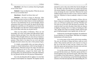 20                                                         Celibacy     Celibacy                                                        21

      Questioner : Do I have to continue observing thoughts             uprooted as soon as they arise, before they become thoughts of
of sex as they arise?                                                   sex. Secondly, once there has been eye contact with anyone
                                                                        who arouses impulses of sexuality, you should immediately look
     Dadashri : Keep on observing them. What else can you
                                                                        away and change the inner visual link. Otherwise the sexual
do? Can you accumulate them?
                                                                        seedling will grow and even when it is tiny it will sow seeds for
      Questioner : Should I not throw them out?                         more sex. Therefore it is best to eradicate it when it is a mere
                                                                        sapling.
      Dadashri : You have to keep on observing. After
continuous observation you have to tell Chandresh (‘file number                Stay as far away from the company of those who are
one’ for those who have taken Gnan) to do their pratikraman.            likely to trap you in sexuality, because if you get trapped even
You have to do pratikraman for any sexual thoughts, desires             once, you will keep on getting into such trap. Therefore run!
and gestures that occur in the mind, the speech and the body.           You must run as far away from that person as possible. You
Imagine how much bliss you will experience if you become free           would not slip if you leave the place where there are chances
from the thoughts of sex that arise? And just imagine how much          of slipping. In satsang, there is no chance of meeting any other
bliss will be there when they are all gone forever.                     ‘files’ (people who tempt you sexually). People with the same
      There are four pillars of liberation. These are real              goal of spiritual progress come together here, do they not?
knowledge, real vision, real conduct and right penance (gnan,                 Eradicate the sexual thought immediately. Do pratikraman
darshan, charitra and tapa). Now, when does one have to do              for any attraction of a sexual nature. With these two weapons,
penance? When thoughts about sex arise and you maintain a               brahmacharya will remain forever.
firm decision of not giving in to them, the Lord has called this
penance. When there is no desire for sex at all, and when                      It is in the nature of the sexual seed to keep reseeding.
thoughts that lead to desire arise, that is where penance begins.       The eyes see all kinds of things and hence seeds are sown
                                                                        within. These internal seeds have to be removed. As long as
      It is highly commendable when one keeps asking for                they are in the form of seeds, one has a chance for a cure.
strength to remain brahmacharya while having thoughts of                Once they sprout and start growing it becomes more and more
abrahmacharya. With these prayers the seeker will attain his            difficult to remove, and then there is no cure.
goal over a period of two to five years. The person, who
                                                                               It is not the women who attract you, it is the account of
conquers abrahmacharya, conquers the whole world. The
                                                                        your past life that attracts you. Therefore uproot and throw it
governing deities, the celestial protectors of the path of liberation
                                                                        (sexual impulses) away and clear the account. After Gnan, there
are very pleased with the one who practices brahmacharya.
                                                                        is no problem of any kind except sex. Therefore I caution you
     Sex is the only thing that calls for vigilance. It is more than    against sex. Just commencing a sexual link through looking at
enough if sexual impulses are conquered. The impulses must be           someone is the fault and especially after understanding this, if it
 