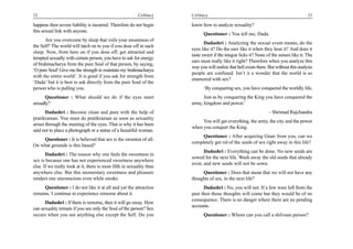 22                                                         Celibacy    Celibacy                                                           23

happens then severe liability is incurred. Therefore do not begin      know how to analyze sexuality?
this sexual link with anyone.
                                                                             Questioner : You tell me, Dada.
      Are you overcome by sleep that veils your awareness of
                                                                              Dadashri : Analyzing the sexual event means, do the
the Self? The world will latch on to you if you dose off in such
                                                                       eyes like it? Do the ears like it when they hear it? And does it
sleep. Now, from here on if you dose off, get attracted and
                                                                       taste sweet if the tongue licks it? None of the senses like it. The
tempted sexually with certain person, you have to ask for energy
                                                                       ears must really like it right? Therefore when you analyze this
of brahmacharya from the pure Soul of that person, by saying,
                                                                       way you will realize that hell exists there. But without this analysis
‘O pure Soul! Give me the strength to maintain my brahmacharya
                                                                       people are confused. Isn’t it a wonder that the world is so
with the entire world’. It is good if you ask for strength from
                                                                       enamored with sex?
‘Dada’ but it is best to ask directly from the pure Soul of the
person who is pulling you.                                                   ‘By conquering sex, you have conquered the worldly life,
       Questioner : What should we do if the eyes meet                       Just as by conquering the King you have conquered the
sexually?                                                              army, kingdom and power.’
       Dadashri : Become clean and pure with the help of                                                           - Shrimad Rajchandra
pratikraman. You must do pratikraman as soon as sexuality
                                                                            You will get everything, the army, the city and the power
arises through the meeting of the eyes. That is why it has been
                                                                       when you conquer the King.
said not to place a photograph or a statue of a beautiful woman.
                                                                            Questioner : After acquiring Gnan from you, can we
    Questioner : It is believed that sex is the sweetest of all.
                                                                       completely get rid of the seeds of sex right away in this life?
On what grounds is this based?
                                                                              Dadashri : Everything can be done. No new seeds are
       Dadashri : The reason why one feels the sweetness in
                                                                       sowed for the next life. Wash away the old seeds that already
sex is because one has not experienced sweetness anywhere
                                                                       exist, and new seeds will not be sown.
else. If we really look at it, there is most filth in sexuality than
anywhere else. But this momentary sweetness and pleasure                    Questioner : Does that mean that we will not have any
renders one unconscious even while awake.                              thoughts of sex, in the next life?
     Questioner : I do not like it at all and yet the attraction             Dadashri : No, you will not. If a few were left from the
remains. I continue to experience remorse about it.                    past then those thoughts will come but they would be of no
                                                                       consequence. There is no danger where there are no pending
      Dadashri : If there is remorse, then it will go away. How
                                                                       accounts.
can sexuality remain if you see only the Soul of the person? Sex
occurs when you see anything else except the Self. Do you                    Questioner : Whom can you call a shilvaan person?
 