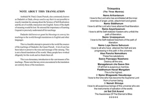 Trimantra
     NOTE ABOUT THIS TRANSLATION                                                         (The Three Mantras)
                                                                                             Namo Arihantanum
      Ambalal M. Patel, Gnani Purush, also commonly known
                                                                            I bow to the Lord who has annihilated all the inner
as Dadashri or Dada, always used to say that it is not possible to
                                                                             enemies of anger, pride, attachment and greed.
exactly translate his satsang about the Science of Self-Realization
                                                                                              Namo Siddhanum
and the art of worldly interaction into English. Some of the depth
                                                                        I bow to all the Lord who have attained final liberation.
of meaning would be lost. He stressed the importance of learning
                                                                                           Namo Aayariiyaanum
Gujarati to precisely understand all his teachings.
                                                                          I bow to all the Self-realized masters who unfold the
      Dadashri did however grant his blessings to convey his                                   path of liberation.
teachings to the world through translations in English and other                           Namo Uvazzayanum
languages.                                                                   I bow to the Self-realized teachers of the path of
                                                                                                    liberation.
        This is a humble attempt to present to the world the essence                   Namo Loye Savva Sahunum
of the teachings of Dadashri, the Gnani Purush. A lot of care has             I bow to all who have attained the Self and are
been taken to preserve the tone and message of the satsang. This                   progressing in this path in the universe.
is not a literal translation of his words. Many people have worked                       Aiso Pancha Namukkaro
diligently for this work and we thank them all.                                             These five salutations.
      This is an elementary introduction to the vast treasure of his                   Saava Paavappa Naashano
teachings. Please note that any errors encountered in the translation                         Destroy all the sins.
are entirely those of the translators.                                                Managalanum cha Saave Sim
                                                                                      Of all that is auspicious mantras.
                                                                                      Paddhamum Havaii Mangalam
                                                                                              This is the highest.
                                                                                     Namo Bhagawate Vasudevaya
                                                                         I bow to the One who has become the Supreme Lord
                                                                                             from a human being.
                                                                                               Namah Shivaya
                                                                        I bow to all auspicious beings of this universe who are
                                                                                  the instruments of salvation of the world.
                                                                                              Jai Sat Chit Anand
                                                                                   The Awareness Of The Eternal Is Bliss
                                                                                               LLLLL
 