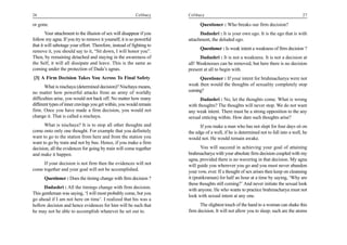 26                                                         Celibacy    Celibacy                                                        27

or gone.                                                                     Questioner : Who breaks our firm decision?
        Your attachment to the illusion of sex will disappear if you         Dadashri : It is your own ego. It is the ego that is with
follow my agna. If you try to remove it yourself, it is so powerful    attachment, the deluded ego.
that it will sabotage your effort. Therefore, instead of fighting to
                                                                             Questioner : Is weak intent a weakness of firm decision ?
remove it, you should say to it, “Sit down, I will honor you”.
Then, by remaining detached and staying in the awareness of                  Dadashri : It is not a weakness. It is not a decision at
the Self, it will all dissipate and leave. This is the same as         all! Weaknesses can be removed, but here there is no decision
coming under the protection of Dada’s agnas.                           present at all to begin with.
[3] A Firm Decision Takes You Across To Final Safety                        Questioner : If your intent for brahmacharya were not
       What is nischaya (determined decision)? Nischaya means,         weak then would the thoughts of sexuality completely stop
no matter how powerful attacks from an army of worldly                 coming?
difficulties arise, you would not back off. No matter how many               Dadashri : No, let the thoughts come. What is wrong
different types of inner cravings you get within, you would remain     with thoughts? The thoughts will never stop. We do not want
firm. Once you have made a firm decision, you would not                any weak intent. There must be a strong opposition to the any
change it. That is called a nischaya.                                  sexual enticing within. How dare such thoughts arise?
      What is nischaya? It is to stop all other thoughts and                 If you make a man who has not slept for four days sit on
come onto only one thought. For example that you definitely            the edge of a well, if he is determined not to fall into a well, he
want to go to the station from here and from the station you           would not. He would remain awake.
want to go by train and not by bus. Hence, if you make a firm
decision, all the evidences for going by train will come together             You will succeed in achieving your goal of attaining
and make it happen.                                                    brahmacharya with your absolute firm decision coupled with my
                                                                       agna, provided there is no wavering in that decision. My agna
     If your decision is not firm then the evidences will not          will guide you wherever you go and you must never abandon
come together and your goal will not be accomplished.                  your vow, ever. If a thought of sex arises then keep on cleansing
      Questioner : Does the timing change with firm decision ?         it (pratikraman) for half an hour at a time by saying, ‘Why are
                                                                       these thoughts still coming?’ And never initiate the sexual look
      Dadashri : All the timings change with firm decision.            with anyone. He who wants to practice brahmacharya must not
This gentleman was saying, ‘I will most probably come, but you
                                                                       look with sexual intent at any one.
go ahead if I am not here on time’. I realized that his was a
hollow decision and hence evidences for him will be such that                The slightest touch of the hand to a woman can shake this
he may not be able to accomplish whatever he set out to.               firm decision. It will not allow you to sleep; such are the atoms
 