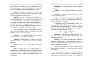 28                                                       Celibacy    Celibacy                                                     29

of the female sex. Therefore, the act of touching must never               Questioner : So, should we have a firm decision in
take place, and if you were careful about preserving the purity      every matter?
of your vision, then your firm decision would not waver.
                                                                             Dadashri : A firm decision is what makes everything
     Questioner : If a person’s firm decision about practicing       work.
brahmacharya wavers, then is it because of the effect of the               Questioner : After realizing the Self, does one need
wavering inner intent of his previous life?                          nischaya in relative matters?
       Dadashri : No, that is not the case. It is because his              Dadashri : You, the Self do not have to keep the firm
nischaya is not nischaya. He has not made a firm decision. This      decision, do you? You have to tell Chandresh to make the firm
is not a result of previous life and this so-called firm decision    decision and preserve it properly.
that he had made, was done by watching others doing it. It
wavers because it is done out of going along with others around            If one needs to ask questions about this then he is
him. Why don’t you get married instead, what do you have to          searching for loopholes. Therefore, whenever there is a need to
lose? At least you will help some girl get settled.                  ask these kinds of questions tell him (Chandresh)‘ be quiet’.
                                                                     Tell him to ‘get out’ so he will become quiet. Everything will
       There can never be exception in brahmacharya because          disappear the moment you say ‘get out’.
man’s mind is looking for a loophole and wherever there is a
                                                                                      How is it going with you?
slightest hole, the mind makes it larger.
                                                                            Questioner : When such a circumstance arises some
      Questioner : What tendencies (of the chit) are working         day, then one of the seeds of sex sprouts. But I instantly place
within when a person searches for a loophole?                        the ‘three-vision’ on it.
      Dadashri : It is the mind that is working and not the                 Dadashri : Would one not die if he drowns in the river
tendencies of the chit. It is the nature of the mind to search for   just once? Or would he have to drown daily to die? Is there any
loopholes.                                                           problem left if one dies by drowning in the river just once? Is
     Questioner : How can one stop mind from looking for             the river going to lose anything?
loopholes?                                                                Authors of scriptures have called a single act of
      Dadashri : With nischaya. A firm unflinching decision.         abrahmacharya, a death. Die if you have to but do not lose
                                                                     brahmacharya.
How can it look for a loophole, if your decision is firm? If your
decision is firm then nobody can find a loophole. Just like a              If awareness does not remain when the force of karma
person who has made a firm decision of not eating meat, will         unfolds, recite loudly, the sentences of Gnan to bring back the
not eat meat.                                                        awareness and confront the karmas. That is called an
 