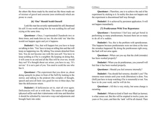 32                                                        Celibacy    Celibacy                                                       33

the others like those made by the mind are like those made out              Questioner : Therefore, one is to achieve the end of the
of mixture of gravel and concrete (non reinforced) which are          experiment by sticking to it. In reality this does not happen and
prone to crack.                                                       the experiment is discontinued half way through.
              [6] ‘One’ Should Scold Oneself                                Dadashri : It is achieved by persistent application. It will
                                                                      not happen immediately.
       Look this man has severely reprimanded his self, threatened
his self. It was worth seeing how he was scolding his self and                   [7] Pratikraman With True Repentance
crying at the same time.
                                                                            Questioner : Sometimes I feel lazy and get bored in
       Questioner : Once, I reprimanded Chandresh two or              performing so many pratikramans, because there are so many
three times, and made him cry too. He also told ‘me’ that this        to do all of a sudden.
would not happen again and yet it happens.
                                                                            Dadashri : Yes, this is the problem with apratikraman.
        Dadashri : Yes, that will happen but you have to keep         This happens because pratikramans were not done at the time
on talking to him. ‘You’ have to keep on telling him and that will    the mistakes happened. By doing the pratikraman right away,
keep on happening too. By talking You remain detached from            the fault will not arise again.
him. You do not become one with the non-self. You have to
                                                                            Questioner : When can you say that the cloth (mistake)
keep scolding as if he is a neighbor. By keeping on doing that,
                                                                      has been washed properly?
it will come to an end and all the files will be over too, would
they not? If a thought about sex arises, you have to say, ‘It’s              Dadashri : When you do pratikraman, you yourself will
not me’. It is not a part of you. You need to scold the one who       feel that it has been washed properly.
has it.
                                                                            Questioner : Should you feel remorse internally?
       Questioner : The experiment that you show us, about
                                                                             Dadashri : You should feel remorse, shouldn’t you? The
doing samayik (to place in front of the Self) by looking in the
                                                                      remorse must remain until your work (liberation) is done. You
mirror, and talking to the prakruti (the complex of thought,
                                                                      (Self) just have to keep watching if he is remorseful or not. You
speech and acts) all feels very good for two or three days, but
                                                                      have to do your work, and he will do his.
later the deficiencies return.
                                                                            Questioner : All this is very sticky, but some change is
       Dadashri : If deficiencies set in, start all over again.
                                                                      occurring.
Deficiencies will set in with time. The nature of the pudgal
(physical self)is such that it deteriorates with time and therefore         Dadashri : Whatever kind of fault was filled (as karma),
it should be refreshed by innovative ways and adjustments and         is what comes out. But this will be emptied in twelve years, ten
brought back into order.                                              years or five years, and then the ‘tank’ will be all cleared. Then
 
