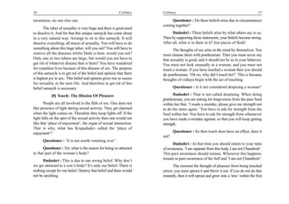36                                                         Celibacy    Celibacy                                                           37

awareness, no one else can.                                                 Questioner : Do these beliefs arise due to circumstances
                                                                       coming together?
       The tuber of sexuality is very huge and there is great need
to dissolve it. And for that this unique samayik has come about              Dadashri : These beliefs arise by what others say to us.
in a very natural way. Arrange to sit in this samayik. It will         Then by supporting those statements, your beliefs become strong.
dissolve everything, all traces of sexuality. You will have to do      After all, what is in there in it? Just pieces of flesh!
something about this huge tuber, will you not? You will have to               The thoughts of sex arise in the mind by themselves. You
remove all the diseases whilst Dada is here, would you not?            must cleanse them with pratikraman. Then you must never say
Only one or two tubers are large, but would you not have to            that sexuality is good, and it should not be so in your behavior.
get rid of whatever disease that is there? You have wandered           You must not look sensually at a woman, and you must not
for countless lives because of this disease of sex. The purpose        touch a woman. If you have touched a woman then you should
of this samayik is to get rid of the belief and opinion that there     do pratikraman, ‘Oh no, why did I touch her?’ This is because
is highest joy in sex.. This belief and opinion gives rise to causes   thoughts of vishaya begin with the act of touching.
for sexuality in the next life. And therefore to get rid of this
belief samayik is necessary.                                                  Questioner : Is it not considered despising a woman?

            [8] Touch: The Illusion Of Pleasure                               Dadashri : That is not called despising. When doing
                                                                       pratikraman, you are asking for forgiveness from the pure Soul
       People are all involved in the filth of sex. One does not       within her that, ‘I made a mistake, please give me strength not
like presence of light during sexual activity. They get alarmed        to do the same again.’ You have to ask for strength from the
when the light comes on. Therefore they keep lights off. If the        Soul within her. You have to ask for strength from whomever
light falls on the spot of the sexual activity then one would not      you have made a mistake against, so that you will keep getting
like that ‘place of enjoyment’, the organ of sexual interaction.       strength.
That is why, what has Krupadudev called the ‘place of
enjoyment’?                                                                   Questioner : So then touch does have an effect, does it
                                                                       not?
      Questioner : ‘It is not worth vomiting over’.
                                                                             Dadashri : At that time you should return to your state
      Questioner : Yet, what is the reason for being so attracted      of awareness. ‘I am separate from this body, I am not Chandresh’.
to that part of the woman’s body?                                      This pure awareness should remain. Whenever this happens,
                                                                       remain in pure awareness of the Self and ‘I am not Chandresh’.
      Dadashri : This is due to our wrong belief. Why don’t
we get attracted to a cow’s body? It’s only our belief. There is              The moment the thought of pleasure from being touched
nothing except for our belief. Destroy that belief and there would     arises; you must uproot it and throw it out. If you do not do that
not be anything.                                                       instantly, then it will sprout and grow into a ‘tree’ within the first
 
