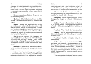40                                                        Celibacy    Celibacy                                                         41

if these boys live with an inner intent of practicing brahmacharya.   captivation even if there is past account with that. It is not
Then whatever sexual discharge occurs either during the day or        considered abrahmacharya as long as pratikraman is done when
night is all really a discharge. If these young adults are involved   the chit goes. It is abrahmacharya if pratikraman is not done.
in a sexual activity even once, they will have dreams about it
                                                                            Whatever makes the chit unsteady is vishaya. Whatever
day and night.
                                                                      makes the chit unsteady are all vishayas Wherever chit goes,
      Have you not experienced, that if your chit goes into sex,      outside of the Gnan, the Self, is all vishaya.
you cannot focus properly?
                                                                             Questioner : You said that there is nothing wrong in
       Questioner : If the chit has touched even a bit of the         having any bad thoughts but problem is with the chit going
vibrations of sexual impulses then it would not remain still for a    there.
long time.
                                                                            Dadashri : Yes, the problem is with the chit. Wandering
       Dadashri : Therefore, what I am trying to say is that you      of the chit is the problem. There is no problem with any kind
can travel anywhere in the world. If nothing in the world             of thought at all. But, after acquiring this Gnan, the chit must not
captivates your chit, then you are truly independent. For years       wander.
I have seen that nothing captivates my chit and therefore I know
                                                                            Questioner : What if the chit does wander sometimes?
that I have become completely independent. There is nothing
wrong with bad thoughts that may arise, but your chit should                 Dadashri : There you should initiate purusharth of ‘now
never be captivated by anything.                                      this should not happen’. Is the chit wandering now as much as
                                                                      it used to before?
      However much the tendencies of the chit wander, that
much the self has to wander. Wherever the chit’s tendencies go,             Questioner : No, it does not slip that much, yet I am
you will have to go with them. Chit draws a map. It draws a           asking about it.
map of comings and goings of your next life. You then have to
                                                                            Dadashri : No, but the chit must not wander at all. You
follow that map. Therefore, where do all the tendencies of the
                                                                      will have all kinds of thoughts. There is nothing wrong in it but
chit go?
                                                                      keep on pushing them away. Start having conversation with the
       Questioner : Chit does not get captivated everywhere,          mind. Start conversing with the mind saying, ‘If you meet this
but if it does in a certain place, then is there a previous account   person what will you tell him about your project?’ ‘ Where will
there?                                                                you arrange transportation for him?’ Or start talking to your
                                                                      mind by about satsang. When you do this mind will show you
       Dadashri : Yes. The chit will be captivated only if there
                                                                      some new ideas.
is an account there. But what should you do now? Purusharth
(realized self oriented effort) is that which does not allow the            What captivates the chit the most? Sex. Once the chit
 