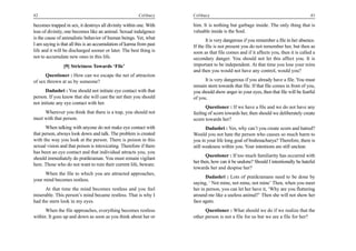 42                                                       Celibacy    Celibacy                                                        43

becomes trapped in sex, it destroys all divinity within one. With    him. It is nothing but garbage inside. The only thing that is
loss of divinity, one becomes like an animal. Sexual indulgence      valuable inside is the Soul.
is the cause of animalistic behavior of human beings. Yet, what             It is very dangerous if you remember a file in her absence.
I am saying is that all this is an accumulation of karma from past   If the file is not present you do not remember her, but then as
life and it will be discharged sooner or later. The best thing is    soon as that file comes and if it affects you, then it is called a
not to accumulate new ones in this life.                             secondary danger. You should not let this affect you. It is
                [9] Strictness Towards ‘File’                        important to be independent. At that time you lose your reins
                                                                     and then you would not have any control, would you?
      Questioner : How can we escape the net of attraction
of sex thrown at us by someone?                                            It is very dangerous if you already have a file. You must
                                                                     remain stern towards that file. If that file comes in front of you,
      Dadashri : You should not initiate eye contact with that       you should show anger in your eyes, then that file will be fearful
person. If you know that she will cast the net then you should       of you.
not initiate any eye contact with her.
                                                                           Questioner : If we have a file and we do not have any
     Wherever you think that there is a trap, you should not         feeling of scorn towards her, then should we deliberately create
meet with that person.                                               scorn towards her?
       When talking with anyone do not make eye contact with                Dadashri : Yes, why can’t you create scorn and hatred?
that person, always look down and talk. The problem is created       Would you not hate the person who causes so much harm to
with the way you look at the person. There is poison in this         you in your life long goal of brahmacharya? Therefore, there is
sexual vision and that poison is intoxicating. Therefore if there    still weakness within you. Your intentions are still unclear.
has been an eye contact and that individual attracts you, you
                                                                            Questioner : If too much familiarity has occurred with
should immediately do pratikraman. You must remain vigilant
                                                                     her then, how can it be undone? Should I intentionally be hateful
here. Those who do not want to ruin their current life, beware.
                                                                     towards her and despise her?
     When the file to which you are attracted approaches,
                                                                           Dadashri : Lots of pratikramans need to be done by
your mind becomes restless.
                                                                     saying, ‘ Not mine, not mine, not mine’ Then, when you meet
      At that time the mind becomes restless and you feel            her in person, you can let her have it, ‘Why are you fluttering
miserable. This person’s mind became restless. That is why I         around me like a useless animal?’ Then she will not show her
had the stern look in my eyes.                                       face again.
      When the file approaches, everything becomes restless                Questioner : What should we do if we realize that the
within. It goes up and down as soon as you think about her or        other person is not a file for us but we are a file for her?
 