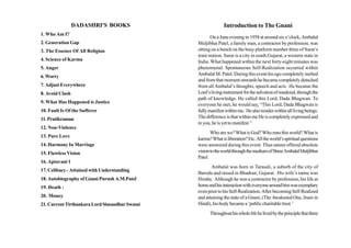 DADASHRI'S BOOKS                            Introduction to The Gnani
1. Who Am I?
                                                      On a June evening in 1958 at around six o’clock, Ambalal
2. Generation Gap                              Muljibhai Patel, a family man, a contractor by profession, was
3. The Essence Of All Religion                 sitting on a bench on the busy platform number three of Surat’s
                                               train station. Surat is a city in south Gujarat, a western state in
4. Science of Karma                            India. What happened within the next forty-eight minutes was
5. Anger                                       phenomenal. Spontaneous Self-Realization occurred within
                                               Ambalal M. Patel. During this event his ego completely melted
6. Worry
                                               and from that moment onwards he became completely detached
7. Adjust Everywhere                           from all Ambalal’s thoughts, speech and acts. He became the
8. Avoid Clash                                 Lord’s living instrument for the salvation of mankind, through the
                                               path of knowledge. He called this Lord, Dada Bhagwan. To
9. What Has Happened is Justice
                                               everyone he met, he would say, “This Lord, Dada Bhagwan is
10. Fault Is Of the Sufferer                   fully manifest within me. He also resides within all living beings.
11. Pratikraman                                The difference is that within me He is completely expressed and
                                               in you, he is yet to manifest.”
12. Non-Violence
                                                      Who are we? What is God? Who runs this world? What is
13. Pure Love
                                               karma? What is liberation? Etc. All the world’s spiritual questions
14. Harmony In Marriage                        were answered during this event. Thus nature offered absolute
15. Flawless Vision                            vision to the world through the medium of Shree Ambalal Muljibhai
                                               Patel.
16. Aptavani 1
                                                      Ambalal was born in Tarasali, a suburb of the city of
17. Celibacy - Attained with Understanding
                                               Baroda and raised in Bhadran, Gujarat. His wife’s name was
18. Autobiography of Gnani Purush A.M.Patel    Hiraba. Although he was a contractor by profession, his life at
19. Death :                                    home and his interaction with everyone around him was exemplary
                                               even prior to his Self-Realization. After becoming Self-Realized
20. Money                                      and attaining the state of a Gnani, (The Awakened One, Jnani in
21. Current Tirthankara Lord Simandhar Swami   Hindi), his body became a ‘public charitable trust.’
                                                     Throughout his whole life he lived by the principle that there
 