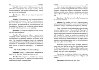46                                                        Celibacy    Celibacy                                                          47

      Dadashri : Certain tubers will torment you more than                    I have always practiced penance of eating less food than
others. You need to keep an army ready to counteract that. All        needed for full satisfaction, right till the end. Awareness remains
the tubers are being worn out and exhausted slowly, and one           constantly by eating less. Penance of hunger, eating less means
day they will all be exhausted.                                       that if you normally eat four chapattis everyday, then start eating
                                                                      only two. That is called the penance of staying hungry by eating
       Questioner : What do you mean by an army?                      less.
Pratikraman ?
                                                                            Questioner : How big an obstacle is food in maintaining
       Dadashri : Pratikraman and firm resolution (nischaya)          the awareness in Gnan?
are the armies to be maintained. Then the continued darshan of
the ‘Gnani Purush’ is necessary. If you become remote from                  Dadashri : Big obstacle. Food is very hindering because,
this darshan of the Gnani Purush you may have problems with           as the food enters the stomach, it is converted into a form of
brahmacharya. Therefore to be free from all potential dangers         alcohol and then you feel lethargic during the rest of the day.
in this path of brahmacharya is not an easy thing.                           Those who want to practice brahmacharya must be aware
       Questioner : When would complete safe side occur in            that sexual impulses increase with certain foods. These types of
this quest of brahmacharya?                                           foods should be decreased. Fatty foods such as those with fats
                                                                      and oils should not be consumed. Also decrease the amount of
       Dadashri : There is no way to know when you can be             milk you take, but you can eat curries, rice, vegetables and
completely safe. But after thirty-five years, strength of the inner   chapatis, except just reduce the amount you consume. Do not
sexual impulses will wane and thus it will not torment you as         overeat. Therefore, the amount of food you eat should be such
much. Then you will have much greater control. And your internal      that you do not feel lethargic and at night you feel refreshed with
state and body will follow your thoughts of brahmacharya. Your        only three to four hours of sleep.
desires will not be tainted with sexual elements and thus will not
                                                                             People feed young children magas, gundarpak, rich Indian
harm you. But for thirty-five years there is a lot of potential
                                                                      sweets made from ghee etc. that has very negative effect through
danger.
                                                                      the effects of sexual impulses, with the result that they deteriorate
        [12] The Role Of Food In Brahmacharya                         morally. Therefore, too much of it should not be given to young
                                                                      children. You have to have some norms.
      Questioner : There is a different kind of happiness in the
night, on the day I fast. What is the reason for this?                      I am alerting you to the fact that if you want to practice
                                                                      brahmacharya, you should not eat any onions and garlic and
       Dadashri : When happiness is not taken from external           potatoes.
things, bliss within expresses. As happiness is taken from external
things, the bliss within remains dormant.                                   Questioner : We cannot eat these three?
 