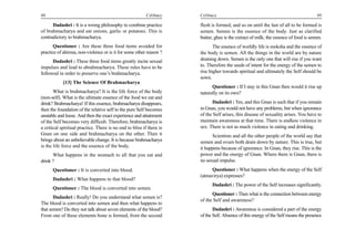 48                                                        Celibacy    Celibacy                                                       49

      Dadashri : It is a wrong philosophy to combine practice         flesh is formed, and so on until the last of all to be formed is
of brahmacharya and eat onions, garlic or potatoes. This is           semen. Semen is the essence of the body. Just as clarified
contradictory to brahmacharya.                                        butter, ghee is the extract of milk; the essence of food is semen.
       Questioner : Are these three food items avoided for                   The essence of worldly life is moksha and the essence of
practice of ahimsa, non-violence or is it for some other reason ?     the body is semen. All the things in the world are by nature
      Dadashri : These three food items greatly incite sexual         draining down. Semen is the only one that will rise if you want
impulses and lead to abrahmacharya. These rules have to be            to. Therefore the seeds of intent for the energy of the semen to
followed in order to preserve one’s brahmacharya.                     rise higher towards spiritual and ultimately the Self should be
                                                                      sown.
            [13] The Science Of Brahmacharya
                                                                            Questioner : If I stay in this Gnan then would it rise up
       What is brahmacharya? It is the life force of the body         naturally on its own?
(non-self). What is the ultimate essence of the food we eat and
drink? Brahmacharya! If this essence, brahmacharya disappears,              Dadashri : Yes, and this Gnan is such that if you remain
then the foundation of the relative self to the pure Self becomes     in Gnan, you would not have any problems, but when ignorance
unstable and loose. And then the exact experience and attainment      of the Self arises, this disease of sexuality arises. You have to
of the Self becomes very difficult. Therefore, brahmacharya is        maintain awareness at that time. There is endless violence in
a critical spiritual practice. There is no end to bliss if there is   sex. There is not as much violence in eating and drinking.
Gnan on one side and brahmacharya on the other. Then it                     Scientists and all the other people of the world say that
brings about an unbelievable change. It is because brahmacharya       semen and ovum both drain down by nature. This is true, but
is the life force and the essence of the body.                        it happens because of ignorance. In Gnan, they rise. This is the
      What happens in the stomach to all that you eat and             power and the energy of Gnan. Where there is Gnan, there is
drink ?                                                               no sexual impulse.
      Questioner : It is converted into blood.                             Questioner : What happens when the energy of the Self
                                                                      (atmavirya) expresses?
      Dadashri : What happens to that blood?
                                                                            Dadashri : The power of the Self increases significantly.
      Questioner : The blood is converted into semen.
                                                                            Questioner : Then what is the connection between energy
       Dadashri : Really! Do you understand what semen is?
                                                                      of the Self and awareness?
The blood is converted into semen and then what happens to
that semen? Do they not talk about seven elements of the blood?              Dadashri : Awareness is considered a part of the energy
From one of these elements bone is formed, from the second            of the Self. Absence of this energy of the Self means the presence
 