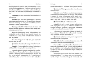 50                                                      Celibacy    Celibacy                                                       51

of worldly knots and confusion, with resultant inability to solve   then the brahmacharya is incomplete, and is yet to be attained.
worldly problems and puzzles. The person with this energy of
                                                                          Questioner : What signs are evident when the semen
the Self is never deluded or confused, no matter what obstacles
                                                                    energy is rising?
come forth in the world. Now all these energies will manifest in
you.                                                                       Dadashri : Aura of brilliance and glow is apparent, power
                                                                    of mind increases; speech comes out first class in the one who
     Questioner : Do these energies arise through practice of       is attaining the energy of brahmacharya. His speech is very
brahmacharya?                                                       sweet. His actions win you over. These are all the qualities. This
       Dadashri : Yes, only when brahmacharya is practiced          takes a lot of time, it does not happen right away.
properly and there has not been any slip-ups. It has so happened          Questioner : Why do wet dreams occur?
that all this knowledge has been given to you before you have
learnt how to handle your self socially.                                   Dadashri : If there is a tank of water, and the water
                                                                    starts dripping then would you not understand that there is an
       The energy of the Self will flow towards the interest and    overflow occurring? Wet dream is an overflow. When a tank
desire of the owner. What kind of desire do these people have?      overflows, should you have a natural outlet?
In ice-cream, not in Atma.
                                                                         Therefore if you control what you eat, you would not
       When the transformation begins, you do not like this         have wet dreams. That is why these sadhus eat only once a day.
worldly life, you do not like the most beautiful things in this     They do not take anything else, such as tea.
world. The focus now is entirely on the Soul. The direction of
‘like’ has changed.                                                       Questioner : In this the evening meal is important. We
                                                                    should decrease the evening meal.
      And when energy of the body rises, you do not like
anything about the soul.                                                 Dadashri : Yes. You do not need an evening meal at all.
                                                                    This maharaj here only has one meal per day.
      Questioner : How does the energy of the Self arise?
                                                                          Even then there is no problem of loss of semen in the wet
       Dadashri : If you’ve made a firm resolve of brahmacharya     dream. The Lord has said this too. The force of the full tank will
and if you follow my agna, then the energy will rise.               pop the cork below. Until brahmacharya takes hold, the semen
       It is not in nature of semen to flow lower and dissipate.    will drain for sure. The rise of the semen begins with the vow
                                                                    of brahmacharya.
It drains because of one’s lack of resolve. Once a firm decision
is made, it changes its direction and thereafter, the aura and           Proceed with great caution. There is no problem if the
glow on the face will be apparent to all. If a practitioner of      semen discharges in a wet dream on its own four times in a
brahmacharya, does not have this aura and glow on the face          month, but you must not discharge it intentionally with
 