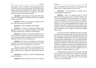 52                                                     Celibacy    Celibacy                                                         53

masturbation. That is a mistake. It is like committing suicide.    power of mind that works. But it has to be in conjunction with
This is all a result of eating odd things. Who would give the      Gnan. Power of mind would not stay on its own.
freedom for this type of discharge of wet dreams? That master
                                                                         Questioner : Is the discharge in dreams due to
says that there should not even be a discharge. Then what,
                                                                   shortcomings from the past life?
should you jump in a well and kill yourself?
                                                                         Dadashri : There is no question about it. All the
      Questioner : Is the discharge of semen part of the nature
of the non-self (pudgal) or is it because there is some leakage    shortcomings of the past go away in the state of dreams. I do
of ours, somewhere?                                                not count, what happens in the state of dreams, as an offence.
                                                                   I count what happens in the state of awareness as an offence,
      Dadashri : When you see someone sensually, certain           awareness with open eyes. Even then, dreams would come.
part of the semen becomes ‘exhausted’.                             Therefore it is not worth disregarding them completely. One
      Questioner : That also happens with thoughts.                should be cautious there. After being in a state of dreams, in the
                                                                   morning, you need to do pratikraman that this should not happen
      Dadashri : It becomes ‘exhausted’ through sexual             again. If you follow my five Agnas, not a single sexual impulse
thoughts as well, just as it ‘exhausts’ through the sexual look.   will ever arise.
The stock, that has been ‘exhausted’, then discharges.
                                                                          If you want to practice brahmacharya then you need to
      Questioner : But those who practice brahmacharya do          be cautious. Once the semen energy starts rising, then its upward
not have those circumstances. They stay away from women,           flow is automatic. So far this has not happened. Its nature is still
they do not keep pictures or calendars of women and yet their      one of discharge and draining down. It is only when the semen
discharge occurs. Isn’t this a natural process?                    starts rising that everything raises. Then your speech would be
     Dadashri : Even then, he can imagine sex in his mind.         wonderful; the spiritual insights from within would also have
Secondly, if he eats too much and if too much semen is being       blossomed at a higher level. Once the semen has progressed to
produced from it, then it is possible for it to flow out.          a higher level then there would not be any problems but until
                                                                   then a lot of discipline must be maintained regarding intake of
       Who does not have accident of semen leaking out? A          food. For the energy of the semen to rise higher do you not
person whose semen becomes very strong, has become very            need to help it or would it progress by itself?
thick, would not leak out. Others have semen that has become
thin.                                                                    If brahmacharya is preserved of for a few years with right
                                                                   control, then the semen energy rises. After that one will retain
     Questioner : Can the flow of semen be stopped through
                                                                   the spiritual essence of any of these scriptures and books.
power of the mind?
                                                                   Otherwise it is not easy to retain this essence. You will forget
      Dadashri : Power of mind the works a lot. It is only the     as soon as you read something.
 
