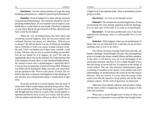 54                                                         Celibacy     Celibacy                                                        55

      Questioner : Are the various practices of yoga like deep          a higher level in the spiritual realm. There is tremendous science
breathing, pranayama etc., helpful in practicing brahmacharya?          going on within.
       Dadashri : It can be helpful if it is done with the intention          Questioner : As soon as the thought arises?
of practicing brahmacharya. The intention should be one for
                                                                               Dadashri : The moment the sexual thought arises. It may
practicing brahmacharya. If your intention were to improve your
                                                                        not discharge but it has already separated inside for discharge.
health then it would improve your health. Therefore, it depends
                                                                        It is no more part of the body. It is ready to be discharged.
on your intent. But do not get involved in all this; otherwise your
Soul would be left behind.                                                    Questioner : If one does pratikraman once it has been
                                                                        separated for discharge, then is it still possible for it to rise
        When the vow of brahmacharya has been taken and
                                                                        higher?
something unusual happens, then one becomes uneasy and
confused. One boy was uneasy so I asked him, ‘ Why are you                    Dadashri : What happens when you do pratikraman? It
so uneasy?’ He told me that he was shy of telling me something          shows that you are detached from it and that you do not have
and so I told him to write it on a piece of paper and give to me.       anything what so ever to do with it.
He said, ‘I have wet dreams two to three times a month’. I said
                                                                               The effects of karma, brought forth from past life, are
to him, ‘Oh dear, why are you so scared of telling me just that?
                                                                        bound to discharge. Sexual thought will arise. Any encouragement
You do not intend for it to happen, do you?” He told me
                                                                        given to it renders the semen virtually lifeless and then somehow
emphatically that it was not his intention. So I informed him that
                                                                        or the other it will find its way out to be discharged. If the
if his intentions are pure, then it is still considered brahmacharya.
                                                                        semen gets retained, and there is not a single thought of sex,
He wanted to know why it should happen. I asked him that if
                                                                        then the energy of semen will rise. It expresses as the energy of
it was not just an emptying of what has being filled. Whatever
                                                                        words spoken. The one who practices brahmacharya gains
was filled will be discharged. Make sure that your intent does
                                                                        everything. It manifests in his speech, in his intellect and in his
not get spoiled in this. Preserve this purity of intent. Do not
                                                                        understanding. In abrahmacharya the words do not take hold or
believe that there is pleasure and happiness in this discharge. If
                                                                        blossom. They are useless. It is only when the energy of the
any one here were confused and uneasy, I would clarify it right
                                                                        semen rises that the speech is of top quality and all the other
away.
                                                                        energies express. All the veils of ignorance are destroyed.
       If you get involved in a sexual impulse, then the stock of
                                                                               Otherwise I have already called sex and sexuality a refuse.
semen from within would exhaust and drop and go down. There
                                                                        All that forms within is happening for the sole purpose of the
it will accumulate and then get discharged very quickly. But if
                                                                        toilet and excretion.
that thought that has arisen as a result of the sexual impulse is
uprooted and thrown away as soon as it comes, then the semen                  When does a sexual thought arise? It does so when you
will not exhaust and therefore will not go down. It will rise to        see someone, an attraction occurs and then the thought arises.
 