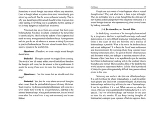 56                                                       Celibacy    Celibacy                                                            57

Sometimes a sexual thought may occur without any attraction.               People are not aware of what happens when a sexual
Once a thought about sex arises then mind immediately gets           thought arises? They ask what harm is there in just a thought.
stirred up, and with this the semen exhausts instantly. That is      They do not realize how a sexual thought that lays the seed of
why you should uproot the sexual thought before it sprouts into      new karma and discharge that is the effect are connected. If a
a tiny sapling. Everything else is acceptable, but this sapling of   sexual thought does not arise spontaneously, then it would come
sex is very dangerous and difficult to destroy.                      by looking, externally.

      You must stay away from any contact that hurts your                         [14] Brahmacharya : Eternal Bliss
brahmacharya. You must avoid any company of the person that                   In this kaliyug, current era of the time cycle characterized
is harmful to you. That is why the authors of the scriptures had     by a progressive decline in spiritual knowledge and moral
made so many arrangements for brahmacharya. Arrangements             deterioration, it is very difficult to practice brahmacharya. Our
such as, you do not sit wherever a woman is sitting if you want      Gnan is the ocean of bliss and therefore one’s practice of
to practice brahmacharya. You can sit and remain there, if you       brahmacharya is possible. What is the reason for abrahmacharya
want to remain in the worldly life.                                  and sexual indulgence? It is due to the fire of inner restlessness
                                                                     and discontentment. By working all day long constant inner
      Questioner : Therefore, not even a single sexual thought
                                                                     burning restlessness arises. To quench this fire of restlessness
should arise.
                                                                     and discontent within, one indulges in transient pleasures of sex.
       Dadashri : Thoughts cannot be stopped from coming.            Because of this Gnan there is not a problem for you for moksha
The stock of past life stored within you will unfold and therefore   but if there is brahmacharya along with it, the resultant bliss is
the thoughts will come, but the answer to this is pratikraman. It    boundless and eternal. There is endless bliss of the kind that the
would be wrong if one were to insist that thoughts must not          world has never experienced before. Infinite bliss is produced
arise.                                                               if; thirty-five years of the potentially difficult time, passes without
                                                                     errors in this vow.
      Questioner : Doe that mean that we should reach that
stage?                                                                      Not every one needs to take the vow of brahmacharya.
                                                                     It is only for those for whom brahmacharya is ready to unfold.
       Dadashri : Yes, but the state where no sexual thoughts        Such people are filled with constant thoughts of practicing
arise, comes from the spiritual development of many life times.      brahmacharya and thus they will take the vow of brahmacharya.
Your progress by doing constant pratikramans will come to a          It can be a problem if it is not. What can one say about the
level where there will be no sexual impulses, and that is the        vision of the one who is established in brahmacharya! It is very
attained brahmacharya. Once pratikramans start, the end would        special. The vow of brahmacharya can be taken for one year
come after five to ten lives. It may not necessarily end in one      or even for six months. If you keep having thoughts of
lifetime.                                                            brahmacharya despite your repeated efforts to suppress them,
 