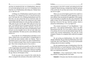 58                                                         Celibacy     Celibacy                                                         59

only then you should ask for the vow of brahmacharya, otherwise         total absorption in the Self is needed, and nothing but the Self
it is not worth asking for this vow. It is a tremendous sin to          is asked for. Start by having a constant inner intent for salvation
break the vow of brahmacharya after taking one. Nobody forces           of the world only for one hour and at times if the link breaks,
you to take this vow.                                                   start all over again.
       A lifelong vow of brahmacharya cannot be given, in this                When can you do the highest good for the world? It is
day and age. It is a dangerous to do so. It may be given for a          easier when there is renunciation and the appearance of it. It is
year. If one takes the vow of lifelong brahmacharya and if he           more difficult when one presents the appearance of the married.
fails then, not only will he fall, but he would also make me            Even for the latter it is possible, but only a few will benefit. The
instrumental in his fall. Then if I am sitting next to the vitarag      public at large will not. Renunciation should be like ours, the
Lord in Mahavideh Kshetra, he will come there and bother me,            kind that is devoid of the ego. And this conduct, which is
‘Why did you give me the agna? Who told you to be over                  attained by brahmacharya, is of a very high level.
wise?’ He would not let me sit in peace with the Lord. He will
                                                                               The constant awareness of ‘I am Shuddhatma’, ‘I am
fall and he will take others with him. Therefore, you have to
                                                                        pure Soul’, is the supreme brahmacharya. There is no other
continue to hold the deep inner intent for brahmacharya and I
                                                                        bhramacharya like that. Yet if one wishes to achieve the stage
will give you the strength to do so. Do not rush, make your
                                                                        of an acharya, the level of an elevated spiritual master, then he
wishes methodically. The faster you do it, more deficiency there
                                                                        would need external brahmacharya, the kind the world
will be in it.
                                                                        recognizes. Presence of a companion lady would not be accepted
       If you take the vow of brahmacharya and follow it at its         there.
fullest, without errors, you would achieve a wonderful place in
                                                                               By just giving up abrahmacharya, the whole world
the world and attain moksha within one lifetime. There is
                                                                        subsides effortlessly. By just following brahmacharya the whole
tremendous power in the words of my agna of brahmacharya.
                                                                        world ends, does it not? Otherwise, you can give up thousands
The vow would not break if there were no weakness on your
                                                                        of things and yet not achieve anything.
part. That is how strong the power of my words is.
                                                                               By just acquiring the agna of brahmacharya from the
       Until then, severely test yourself to see if the inner intent
                                                                        Gnani Purush there is so much experience of bliss! You have yet
is that of jagat kalyan, the salvation of the world, or is it to feed
                                                                        to put it into practice and yet you already experience this bliss.
the ego of your false pride? It is possible to find out everything
                                                                        Have you experienced such bliss?
by testing your self. If this is being done to feed the pride and
the ego, that too will dissipate in time.                                     Questioner : I have experienced it, Dada. From that
                                                                        very moment, everything became clear inside.
      If only one pure man is around in this world, then he
alone is enough for the salvation of the entire world! For this,              Dadashri : It became clear from the moment you took
 