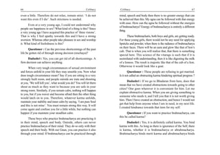 66                                                       Celibacy    Celibacy                                                         67

even a little. Therefore do not relax, remain strict. ‘I do not      mind, speech and body then there is no greater energy that can
want this even if I die’. Such strictness is needed.                 be achieved than this. My agna can be followed with that energy
                                                                     with ease. How can the agna be followed without the energies
      Even at a very young age, I could not understand why
                                                                     of brahmacharya? Energy of brahmacharya is entirely a different
people see happiness in sex? What kind of a thing is this? Since
                                                                     thing.
a very young age I have acquired this practice of ‘three visions’.
That is why I feel apathy towards this and I have a strong                  These brahmacharis, both boys and girls, are getting ready.
aversion. Whereas other people take pleasure in sex and worship      For these young girls, there would not be any need for applying
it. What kind of foolishness is this?                                lipsticks and powder, when there is the radiance of brahmacharya
                                                                     on their faces. There will be an aura and glow like that of lion’s
       Questioner : Can the previous shortcomings of the past
                                                                     cub. That is when you will realize that, that there is something
life be gotten rid of through strong decision (nischaya)?
                                                                     special here. This science of the vitarags is such that if it is
      Dadashri : Yes, you can get rid of all shortcomings. A         assimilated with understanding, then it is like digesting the milk
firm decision can achieve anything.                                  of a lioness. The result is majestic like that of the cub of a lion.
                                                                     Otherwise it would look like a goat.
      When very tough circumstances of sexual environment
and forces unfold in your life they may unsettle you. Now what               Questioner : These people are refusing to get married.
does tough circumstance mean? Say if you are sitting in a very       Is it not called an obstructing karma hindering spiritual progress ?
strongly built room, and people outside are irate and shouting
                                                                            Dadashri : If we go to Bhadaran from here, does that
at you, ‘We will kill you’, what would you do? You will let them
                                                                     mean that we have created obstructions towards going to other
shout as much as they want to because you are safe in your
                                                                     cities? One goes wherever it is convenient for him. Let me
strong room. Similarly, if you remain calm, nothing will happen
                                                                     explain obstructive karma. When you are giving something to
to you, but if you waver and become afraid then the other thing
                                                                     someone who needs it, and I tell you that it is not worth giving
would latch on to you. Therefore, whatever karma unfolds,
                                                                     him. Then I have created an obstruction, and hence I would not
maintain your stability and inner calm by saying, ‘I am pure Soul
                                                                     get that help from anyone when I am in need, in my next life.
and this is not mine’. You must remain strong this way. It will
                                                                     I created hindrance towards that item for my self.
come again and confuse you for a little while, but nothing can
happen if you maintain your steadfast calm.                                Questioner : If you want to practice brahmacharya, can
                                                                     this be called karma?
       These boys who practice brahmacharya are practicing it
in their mind, speech and body. Outside, others can never                  Dadashri : Yes, it is definitely called karma. You bind
practice brahmacharya of their mind. They do so only with their      karma with this. As long as there is ignorance of the Self, there
speech and their body. With our Gnan, you can practice it also       is karma, whether it is brahmacharya or abrahmacharya.
through your mind. If brahmacharya can be practiced through          Brahmacharya binds merit karma and abrahmacharya binds
 