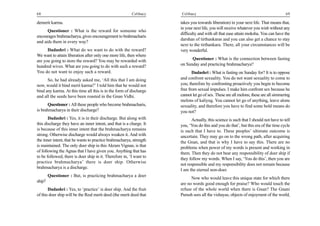 68                                                       Celibacy    Celibacy                                                        69

demerit karma.                                                       takes you towards liberation) in your next life. That means that,
                                                                     in your next life, you will receive whatever you wish without any
      Questioner : What is the reward for someone who
                                                                     difficulty and with all that ease attain moksha. You can have the
encourages brahmacharya, gives encouragement to brahmacharis
                                                                     darshan of tirthankaras and you can also get a chance to stay
and aids them in every way?
                                                                     next to the tirthankara. There, all your circumstances will be
      Dadashri : What do we want to do with the reward?              very wonderful.
We want to attain liberation after only one more life, then where
are you going to store the reward? You may be rewarded with                Questioner : What is the connection between fasting
hundred wives. What are you going to do with such a reward?          on Sunday and practicing brahmacharya?
You do not want to enjoy such a reward.                                     Dadashri : What is fasting on Sunday for? It is to oppose
      So, he had already asked me, ‘All this that I am doing         and confront sexuality. You do not want sexuality to come to
now, would it bind merit karma?’ I told him that he would not        you; therefore by confronting proactively you begin to become
bind any karma. At this time all this is in the form of discharge    free from sexual impulses. I make him confront sex because he
and all the seeds have been roasted in the Gnan Vidhi.               cannot let go of sex. These are all melons; these are all simmering
                                                                     melons of kaliyug. You cannot let go of anything, leave alone
       Questioner : All these people who become brahmacharis,        sexuality, and therefore you have to find some bold means do
is brahmacharya in their discharge?                                  you not?
       Dadashri : Yes, it is in their discharge. But along with            Actually, this science is such that I should not have to tell
this discharge they have an inner intent, and that is a charge. It   you, ‘You do this and you do that’, but this era of the time cycle
is because of this inner intent that the brahmacharya remains        is such that I have to. These peoples’ ultimate outcome is
strong. Otherwise discharge would always weaken it. And with         uncertain. They may go on to the wrong path, after acquiring
the inner intent, that he wants to practice brahmacharya, strength   the Gnan, and that is why I have to say this. There are no
is maintained. The only doer ship in this Akram Vignan, is that      problems when power of my words is present and working in
of following the Agnas that I have given you. Anything that has      them. Then they do not bear any responsibility of doer ship if
to be followed, there is doer ship in it. Therefore in, ‘I want to   they follow my words. When I say, ‘You do this’, then you are
practice brahmacharya’ there is doer ship. Otherwise
                                                                     not responsible and my responsibility does not remain because
brahmacharya is a discharge.
                                                                     I am the eternal non-doer.
        Questioner : But, is practicing brahmacharya a doer
                                                                           Now who would leave this unique state for which there
ship?
                                                                     are no words good enough for praise? Who would touch the
       Dadashri : Yes, to ‘practice’ is doer ship. And the fruit     refuse of the whole world when there is Gnan? The Gnani
of this doer ship will be the Real merit deed (the merit deed that   Purush sees all the vishayas, objects of enjoyment of the world,
 