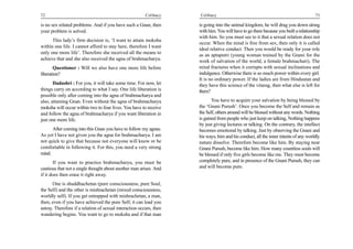 72                                                       Celibacy    Celibacy                                                         73

is no sex related problems. And if you have such a Gnan, then        is going into the animal kingdom, he will drag you down along
your problem is solved.                                              with him. You will have to go there because you built a relationship
                                                                     with him. So you must see to it that a sexual relation does not
      This lady’s firm decision is, ‘I want to attain moksha
                                                                     occur. When the mind is free from sex, then only it is called
within one life. I cannot afford to stay here, therefore I want
                                                                     ideal relative conduct. Then you would be ready for your role
only one more life’. Therefore she received all the means to         as an aptaputri (young woman trained by the Gnani for the
achieve that and she also received the agna of brahmacharya.         work of salvation of the world, a female brahmachari). The
       Questioner : Will we also have one more life before           mind fractures when it corrupts with sexual inclinations and
liberation?                                                          indulgence. Otherwise there is so much power within every girl.
                                                                     It is no ordinary power. If the ladies are from Hindustan and
       Dadashri : For you, it will take some time. For now, let      they have this science of the vitarag, then what else is left for
things carry on according to what I say. One life liberation is      them?
possible only after coming into the agna of brahmacharya and
also, attaining Gnan. Even without the agna of brahmacharya                 You have to acquire your salvation by being blessed by
moksha will occur within two to four lives. You have to receive      the ‘Gnani Purush’. Once you become the Self and remain as
and follow the agna of brahmacharya if you want liberation in        the Self, others around will be blessed without any words. Nothing
just one more life.                                                  is gained from people who just keep on talking, Nothing happens
                                                                     by just giving lectures or talking. On the contrary, the intellect
      After coming into this Gnan you have to follow my agnas.       becomes emotional by talking. Just by observing the Gnani and
As yet I have not given you the agna for brahmacharya. I am          his ways, him and his conduct, all the inner intents of any worldly
not quick to give that because not everyone will know or be          nature dissolve. Therefore become like him. By staying near
comfortable in following it. For this, you need a very strong        Gnani Purush, become like him. How many countless souls will
mind.                                                                be blessed if only five girls become like me. They must become
       If you want to practice brahmacharya, you must be             completely pure, and in presence of the Gnani Purush, they can
cautious that not a single thought about another man arises. And     and will become pure.
if it does then erase it right away.
       One is shuddhachetan (pure consciousness, pure Soul,
the Self) and the other is mishrachetan (mixed consciousness,
worldly self). If you get entrapped with mishrachetan, a man,
then, even if you have achieved the pure Self, it can lead you
astray. Therefore if a relation of sexual interaction occurs, then
wandering begins. You want to go to moksha and if that man
 