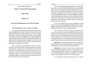 74                                                     Celibacy    Celibacy                                                        75

                  BRAHMACHARYA                                            The Lord has separated all living beings into two divisions;
                                                                   those who are in this worldly life and those who are liberated.
          Celibacy Attained With Understanding
                                                                   Those who are liberated are called the siddha and the rest are
                                                                   sansari, involved in mundane worldly life. Therefore, if you are
                                                                   an ascetic, a renunciator, you are still a sansari just as much as
                         PART TWO
                                                                   the married householder. So, do not worry. Worldly married life
                                                                   is not an obstruction to liberation, sexual interaction is not an
                                                                   obstruction to liberation. It is ignorance of the Self that is the
                        Section: One
                                                                   obstruction. That is why I have written; that sex is not poison,
                                                                   fearlessness in sex is poison.
     The Keys of Brahmacharya For Married People                         If sex were indeed poison, then Lord Mahavir would
                                                                   never have become fully enlightened tirthankara. He too had a
                                                                   daughter. Therefore, fearlessness in sex is poison. If you feel, ‘
       [1] Fearlessness In Sex, Not Sex, Is Poison                 Nothing will hurt me in sex’, then that is poison.
        This science of brahmacharya will liberate anyone, even          I have used the word fear so that one would have fear
married people. But you have to follow the agna of the Gnani       in sex. Involvement is sexuality should be the last resort. So,
Purush. Somebody with a false pride may say, ‘I want to marry      what I am saying is have fear in sex. Even the Lord himself was
another one’. To this I would say that you have to be capable      fearful in sex, as were all the mighty Gnanis. Who then are you
of it. People in the past had multiple wives. Emperor Bharat had   not to be fearful of sex? If there is a lot of delicious food, you
thirteen hundred queens and he still attained total liberation.    can enjoy it but have fear and moderation in enjoying it because
Would he have attained moksha if queens were the source of         you will suffer if you eat too much. Therefore, have some fear.
obstruction to his liberation? Then what is the obstruction to
                                                                         Questioner : After becoming the pure Soul, shuddhatma,
liberation? It is ignorance of the Self.
                                                                   should I have sexual interactions with my wife and if so, with
      Sex is not poison, but fearlessness in sex is poison.        what intention? How can I deal with equanimity here?
Therefore, do not be concerned. All the scriptures have said it
                                                                         Dadashri : If you have a wife, then you both have to
aloud that sex is poison. How is it poison? Can sex ever be
                                                                   reach an acceptable solution for both in sexual matters. Your
poisonous? It is fearlessness in sex that is poison. If sex was
                                                                   sexual dealing should be such that it is acceptable by both of
poison then, for all you householders and married people, I
                                                                   you. Stop any interaction, which is acceptable to one and not
would have had to come and push you out to the Jain
                                                                   to other. You should not hurt your wife in any manner.
monasteries where you would be forced to avoid sexuality of all
kinds. But do I need to drive anyone?                                    I am telling you that this medicine of sex is a sweet
 