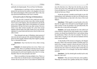 80                                                      Celibacy    Celibacy                                                       81

spiritually developed people. We are all here for liberation.       one wife, then have two. They have the rule that you are free
                                                                    to have up to four wives. Who tells you not to keep four wives
       Abrahmacharya is such that a wife or a mistress of one’s
                                                                    if you can afford do so? Let people talk if they want to. But you
present life may become his mother or his daughter in his next
                                                                    should not hurt any of them.
life. Such are the dangers of this sexual world. That is why wise
men practiced brahmacharya and went to moksha.                             In this day and age, I consider sexual loyalty to one wife
                                                                    brahmacharya, and I guarantee you that you will reap the same
     [4] Sexual Loyalty In Marriage Is Brahmacharya
                                                                    fruits of brahmacharya as they did in the times of the Lord
      For the one who is married, I have made just one rule,        Mahavir.
and that is that he must not look at any other woman sexually.
And if such a look happens, then do pratikraman and decide                Questioner : With regards to sexual loyalty to the wife,
never to let it happen again. Here is the definition of a married   does the rule apply to the mind and its sexual thoughts towards
brahmachari. He does not look at any other woman. He never          other women? It may be possible to be loyal physically, but
looks at any other woman sexually. He is free from sexual           what about the roving mind and thoughts?
impulses when he looks at any other woman. He is very sincerely            Dadashri : The loyalty should also be at the subtle level
repentant if a sexual intent and look arises when he looks at any   of the mind too. Whenever the mind wanders away to another
other woman.                                                        woman, you should stay detached from it and continue doing
      Three thousand years ago, in Hindustan, ninety percent of     her pratikraman. What is the limit for moksha? The limit is
men were devoted to just one wife, married brahmacharis. How        where there is loyalty to one wife and one husband with the
good were these people? Whereas today there might be, perhaps       mind, speech and body.
one in a thousand like them.                                              As the breaths of life increase in frequency, the lifespan
       Questioner : Say if one has two wives, what is wrong         decreases. When is the maximum number of breaths used? It is
in that?                                                            used in fear, in anger, in greed, in deceit and most of all in the
                                                                    sexual act with a woman. In the sexual act with a wife, they are
       Dadashri : Go ahead and have two wives. There is no          used up more, but in illicit sex with any other woman they are
problem in this. There is no problem in having even five wives.     used up much more. It is as though a reel has been suddenly
But if your intentions towards another woman are bad, if another
                                                                    unwound.
woman passes by and sexual impulses arise, then it is wrong.
Shouldn’t there be some principles and rules?                              Questioner : Are the celestial gods sexually loyal to only
                                                                    their devi, their wife?
       There is no problem in having multiple wives. There is a
rule in Islam that you should not have sexual thoughts towards          Dadashri : They are loyal to their devi, their goddess.
women who are not your wives. If you cannot be satisfied with       When they see someone else’s goddess and they have a thought
 