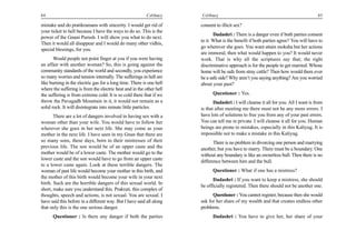 84                                                        Celibacy    Celibacy                                                        85

mistake and do pratikramans with sincerity. I would get rid of        consent to illicit sex?
your ticket to hell because I have the ways to do so. This is the
                                                                             Dadashri : There is a danger even if both parties consent
power of the Gnani Purush. I will show you what to do next.
                                                                      to it. What is the benefit if both parties agree? You will have to
Then it would all disappear and I would do many other vidhis,
                                                                      go wherever she goes. You want attain moksha but her actions
special blessings, for you.
                                                                      are immoral, then what would happen to you? It would never
       Would people not point finger at you if you were having        work. That is why all the scriptures say that; the right
an affair with another woman? So, this is going against the           discriminative approach is for the people to get married. Whose
community standards of the world and secondly, you experience         home will be safe from stray cattle? Then how would there ever
so many worries and tension internally. The sufferings in hell are    be a safe side? Why aren’t you saying anything? Are you worried
like burning in the electric gas for a long time. There is one hell   about your past?
where the suffering is from the electric heat and in the other hell
the suffering is from extreme cold. It is so cold there that if we          Questioner : Yes.
throw the Pavagadh Mountain in it, it would not remain as a                  Dadashri : I will cleanse it all for you. All I want is from
solid rock. It will disintegrate into minute little particles.        is that after meeting me there must not be any more errors. I
       There are a lot of dangers involved in having sex with a       have lots of solutions to free you from any of your past errors.
woman other than your wife. You would have to follow her              You can tell me in private. I will cleanse it all for you. Human
wherever she goes in her next life. She may come as your              beings are prone to mistakes, especially in this Kaliyug. It is
mother in the next life. I have seen in my Gnan that there are        impossible not to make a mistake in this Kaliyug.
so many sons, these days, born to their mistresses of their                  There is no problem in divorcing one person and marrying
previous life. The son would be of an upper caste and the             another, but you have to marry. There must be a boundary. One
mother would be of a lower caste. The mother would go to the          without any boundary is like an ownerless bull. Then there is no
lower caste and the son would have to go from an upper caste          difference between him and the bull.
to a lower caste again. Look at these terrible dangers. The
woman of past life would become your mother in this birth, and              Questioner : What if one has a mistress?
the mother of this birth would become your wife in your next
                                                                            Dadashri : If you want to keep a mistress, she should
birth. Such are the horrible dangers of this sexual world. In
                                                                      be officially registered. Then there should not be another one.
short, make sure you understand this. Prakruti, this complex of
thoughts, speech and actions, is not sexual. You are sexual. I              Questioner : You cannot register, because then she would
have said this before in a different way. But I have said all along   ask for her share of my wealth and that creates endless other
that only this is the one serious danger.                             problems.
      Questioner : Is there any danger if both the parties                  Dadashri : You have to give her, her share of your
 
