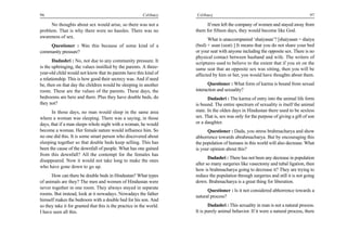 96                                                        Celibacy    Celibacy                                                       97

      No thoughts about sex would arise, so there was not a                If men left the company of women and stayed away from
problem. That is why there were no hassles. There was no              them for fifteen days, they would become like God.
awareness of sex.
                                                                            What is unaccompanied ‘shaiyasan’? [shaiyasan = shaiya
    Questioner : Was this because of some kind of a                   (bed) + asan (seat) ] It means that you do not share your bed
community pressure?                                                   or your seat with anyone including the opposite sex. There is no
                                                                      physical contact between husband and wife. The writers of
       Dadashri : No, not due to any community pressure. It           scriptures used to believe to the extent that if you sit on the
is the upbringing, the values instilled by the parents. A three-      same seat that an opposite sex was sitting, then you will be
year-old child would not know that its parents have this kind of      affected by him or her, you would have thoughts about them.
a relationship. This is how good their secrecy was. And if need
be, then on that day the children would be sleeping in another               Questioner : What form of karma is bound from sexual
room. These are the values of the parents. These days, the            interaction and sexuality?
bedrooms are here and there. Plus they have double beds, do                  Dadashri : The karma of entry into the animal life form
they not?                                                             is bound. The entire spectrum of sexuality is itself the animal
       In those days, no man would sleep in the same area             state. In the olden days in Hindustan there used to be sexless
where a woman was sleeping. There was a saying, in those              sex. That is, sex was only for the purpose of giving a gift of son
days, that if a man sleeps whole night with a woman, he would         or a daughter.
become a woman. Her female nature would influence him. So                   Questioner : Dada, you stress brahmacharya and show
no one did this. It is some smart person who discovered about         abhorrence towards abrahmacharya. But by encouraging this
sleeping together so that double beds keep selling. This has          the population of humans in this world will also decrease. What
been the cause of the downfall of people. What has one gained         is your opinion about this?
from this downfall? All the contempt for the females has
                                                                             Dadashri : There has not been any decrease in population
disappeared. Now it would not take long to make the ones
                                                                      after so many surgeries like vasectomy and tubal ligation, then
who have gone down to go up.
                                                                      how is brahmacharya going to decrease it? They are trying to
      How can there be double beds in Hindustan? What types           reduce the population through surgeries and still it is not going
of animals are they? The men and women of Hindustan were              down. Brahmacharya is a great thing for liberation.
never together in one room. They always stayed in separate
                                                                            Questioner : Is it not considered abhorrence towards a
rooms. But instead, look at it nowadays. Nowadays the father
                                                                      natural process?
himself makes the bedroom with a double bed for his son. And
so they take it for granted that this is the practice in the world.          Dadashri : This sexuality in man is not a natural process.
I have seen all this.                                                 It is purely animal behavior. If it were a natural process, there
 