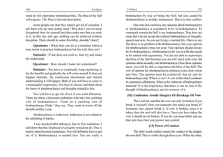 100                                                      Celibacy     Celibacy                                                    101

week he will experience tremendous bliss. The bliss of the Self      brahmachari by way of being the Self, but you cannot be
will express. This bliss is beyond description.                      abrahmacharya in worldly interactions. This is a clear conflict.
       Some people say that they cannot get rid of sexuality. I             One who does not have any opinions about brahmacharya
ask them why are they acting crazy? Why don’t you set some           or abrahmacharya is considered to be in brahmacharya. To
disciplined limit for yourself and then make sure that you stick     constantly remain the Self is my brahmacharya. That does not
to it. In this day and age, nothing can be achieved without          mean that I do not accept the external brahmacharya of thoughts,
discipline. There should be some flexibility, shouldn’t there?       speech and acts. As you are living a married life, I have to say
                                                                     that there is no problem with abrahmacharya, but your opinion
     Questioner : What does one do in a situation where a
                                                                     for abrahmacharya must not exist. Your opinion should always
man wants to practice brahmacharya but his wife does not?
                                                                     be for brahmacharya. Abrahmacharya for you is a file that needs
      Dadashri : If she does not wish to, then try and make          to be settled with equanimity. You are not able to experience
her understand.                                                      the bliss of the Self because you are still stuck with your old
      Questioner : How should I make her understand?                 opinions about sexuality and abrahmacharya. Once these opinions
                                                                     leave, you will be able to experience the bliss of the Self. The
      Dadashri : You have to continually keep explaining to          veil of opinion for abrahmacharya obstructs your clear vision
her the benefits and gradually she will come around. It does not     and bliss. The opinion must be exclusively that of, and for
happen instantly. By continuous discussions and mutual               brahmacharya only. What is a vow? A vow is that which continues
understanding it will happen. Both of you will have to come to       its experience effortlessly. When is the mahavrat of brahmacharya
a meaningful compromise. You have to discuss and think about         attained? It is the experience that there is not an iota of the
the harm of abrahmacharya and thoughts related to this.              thought of abrahmacharya, and no memory of it.
      You will have to get rid of sex if you want liberation.        [10] Confession Avoids Dangers Of Breakage Of Vow
There are about a thousand mahatmas who take this yearlong
vow of brahmacharya. ‘Grant us a yearlong vow of                           The Lord has said that the vow can only be broken if you
brahmacharya, Dada,’ they say. They come to know all the             break it yourself. How can someone else make you break it?
benefits within a year                                               Someone else cannot break it. If vow is broken, once it is
                                                                     taken, then the soul will also leave. Once you have taken the
      Abrahmacharya is indecision. Indecision is not related to
                                                                     vow it should not be broken. If you do, you must admit and say
the unfolding of karma.
                                                                     that now have lost your power and control.
       I was shocked after talking to four to five mahatmas. I
                                                                                        [11] Power of Conduct
told them that this falsehood of sexuality would not do. This is
merely indecisiveness (anischaya). You will definitely have to get         The ideal social conduct means the conduct of the pudgal,
rid of it. Brahmacharya is needed first. You are really a            the non-Self. This is visible through these eyes. When the other,
 
