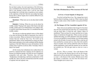 102                                                       Celibacy     Celibacy                                                       103

the real ideal conduct, the total experience of the Self arises,                                 Section Two
one is considered to have become God. At the moment this, the
                                                                       The Path of Brahmacharya With Awareness Of The Self
Self is your darshan (vision), then it will be your Gnan
(knowledge) but it will take time to manifest as your conduct,
as the experience of the Self. Still, this real conduct has begun
                                                                               [1] Even A Sexual Impulse Is Dangerous
because this is Akram Vignan, but it would be difficult for you
to understand this.                                                           Even the Lord had fear of sex. The vitarags have never
                                                                       had any afraid of anything, except sex. What I mean by afraid
     Questioner : What more can we do about ideal worldly
                                                                       is that if a snake comes in then wouldn’t every person lift their
conduct?
                                                                       feet up?
      Dadashri : Nothing. What else can you do about the
worldly conduct? Staying in the Agnas of the Gnani is the ideal         [2] The Dangers Of The Unsatisfied Appetite Of Sex
worldly conduct and if ever brahmacharya were added to this,                   Those who are not satisfied in their hunger for food, their
it would be much better because then it is considered the ideal        chit will roam around food and when they see a restaurant they
worldly conduct.                                                       will get stuck there. Is food the only vishaya, object of
       The only key to achieving spiritual victory is if the subject   satisfaction? There are these five senses and there are so many
of sex does not become the object of enjoyment. Sex exists. It         objects of satisfaction through them. When you have not been
is there everywhere. When no element of involvement in sex             satisfied with eating, you will be attracted to more food. Similarly
remains then the world has been won. The world can be                  if you are not satisfied in sexual looking, you will keep looking
transformed. Others will be transformed by seeing your sheel.          around with all kinds of sexual cravings. When a man has not
Sheel means total purity in the world, combined with the absolute      been satisfied by a woman and vice versa, their chit would be
experience of the Self. Otherwise no one will transform. On the        stuck in sexuality. The Lord has called this moha, the illusion
contrary there would be an adverse effect. Nowadays where is           and the attachment. It gets stuck the moment you see what has
sheel to be found?                                                     not satisfied you. The chit gets stuck as soon as it sees a
                                                                       woman.
      All the twenty-four tirthankaras have talked about the
need for a separate bed and a separate seat for opposite sex                 He sees, ‘This is a woman’. This is the disease of the
because two prakrutis (people, non-Self) are never completely          man. If a man has this disease then he will see the woman,
compatible with each other. Therefore, they will keep                  otherwise he will see only the Self in that person. To see, ‘This
‘disadjusting’ (misadjusting), and hence perpetuation of the           is a man’, is the disease of the woman. Moksha occurs when
worldly life. That is why the Lord had discovered this concept         this disease is eradicated. I am free from this disease now.
of separate bed and separate seat.                                     These thoughts never come to me.
 