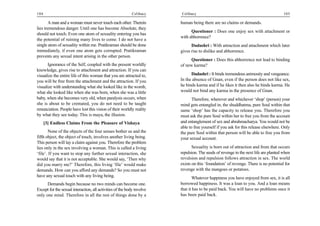 104                                                         Celibacy    Celibacy                                                     105

       A man and a woman must never touch each other. Therein           human being there are no claims or demands.
lies tremendous danger. Until one has become Absolute, they
                                                                              Questioner : Does one enjoy sex with attachment or
should not touch. Even one atom of sexuality entering you has
                                                                        with abhorrence?
the potential of ruining many lives to come. I do not have a
single atom of sexuality within me. Pratikraman should be done                Dadashri : With attraction and attachment which later
immediately, if even one atom gets corrupted. Pratikraman               gives rise to dislike and abhorrence.
prevents any sexual intent arising in the other person.
                                                                              Questioner : Does this abhorrence not lead to binding
      Ignorance of the Self, coupled with the present worldly           of new karma?
knowledge, gives rise to attachment and attraction. If you can
visualize the entire life of this woman that you are attracted to,            Dadashri : It binds tremendous animosity and vengeance.
you will be free from the attachment and the attraction. If you         In the absence of Gnan, even if the person does not like sex,
visualize with understanding what she looked like in the womb,          he binds karma and if he likes it then also he binds karma. He
what she looked like when she was born, when she was a little           would not bind any karma in the presence of Gnan.
baby, when she becomes very old, when paralysis occurs, when                   Therefore, wherever and whichever ‘shop’ (person) your
she is about to be cremated, you do not need to be taught               mind gets entangled in, the shuddhatma, pure Soul within that
renunciation. People have lost this vision of their worldly reality     same ‘shop’ has the capacity to release you. Therefore you
by what they see today. This is maya, the illusion.                     must ask the pure Soul within her to free you from the account
      [3] Endless Claims From the Pleasure of Vishaya                   and entanglement of sex and abrahmacharya. You would not be
                                                                        able to free yourself if you ask for this release elsewhere. Only
       None of the objects of the four senses bother us and the         the pure Soul within that person will be able to free you from
fifth object, the object of touch, involves another living being.       your sexual account.
This person will lay a claim against you. Therefore the problem
lies only in the sex involving a woman. This is called a living                Sexuality is born out of attraction and from that occurs
‘file’. If you want to stop any further sexual interaction, she         repulsion. The seeds of revenge in the next life are planted when
would say that it is not acceptable. She would say, ‘Then why           revulsion and repulsion follows attraction in sex. The world
did you marry me?’ Therefore, this living ‘file’ would make             exists on this ‘foundation’ of revenge. There is no potential for
demands. How can you afford any demands? So you must not                revenge with the mangoes or potatoes.
have any sexual touch with any living being.                                   Whatever happiness you have enjoyed from sex, it is all
      Demands begin because no two minds can become one.                borrowed happiness. It was a loan to you. And a loan means
Except for the sexual interaction, all activities of the body involve   that it has to be paid back. You will have no problems once it
only one mind. Therefore in all the rest of things done by a            has been paid back.
 