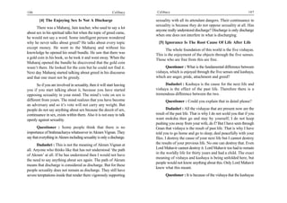 106                                                         Celibacy     Celibacy                                                       107

        [4] The Enjoying Sex Is Not A Discharge                          sexuality with all its attendant dangers. Their continuance in
                                                                         sexuality is because they do not oppose sexuality at all. Has
      There was a Maharaj, Jain teacher, who used to say a lot
                                                                         anyone really understood discharge? Discharge is only discharge
about sex in his spiritual talks but when the topic of greed came,
                                                                         when one does not interfere in what is discharging.
he would not say a word. Some intelligent person wondered
why he never talks about greed? He talks about every topic                 [5] Ignorance Is The Root Cause Of Life After Life
except money. He went to the Maharaj and without his
                                                                               The whole foundation of this world is the five vishayas.
knowledge he opened his small bundle. He saw that there was              This is the enjoyment of the objects through the five senses.
a gold coin in his book, so he took it and went away. When the           Those who are free from this are free.
Maharaj opened the bundle he discovered that the gold coin
wasn’t there. He looked for the coin but he could not find it.                 Questioner : What is the fundamental difference between
Next day Maharaj started talking about greed in his discourse            vishaya, which is enjoyed through the five senses and kashaya,
and that one must not be greedy.                                         which are anger, pride, attachment and greed?

       So if you are involved in sexuality, then it will start leaving        Dadashri : Kashaya is the cause for the next life and
you if you start talking about it, because you have started              vishaya is the effect of the past life. Therefore there is a
opposing sexuality in your mind. The mind’s vote on sex is               tremendous difference between the two.
different from yours. The mind realizes that you have become                   Questioner : Could you explain that in detail please?
an adversary and so it’s vote will not carry any weight. But
people do not say anything about sex because the deceit of sex,                  Dadashri : All the vishayas that are present now are the
continuance in sex, exists within them. Also it is not easy to talk      result of the past life. That is why I do not scold you that if you
openly against sexuality.                                                want moksha then go and stay by yourself; I do not keep
                                                                         pushing you away from your wife, do I? But I have seen through
       Questioner : Some people think that there is no                   Gnan that vishaya is the result of past life. That is why I have
importance of brahmacharya whatsoever in Akram Vignan. They              told you to go home and go to sleep, deal peacefully with your
say that everything in Akram including sexuality is only a discharge.    files. I destroy the cause of your next life but I cannot destroy
      Dadashri : This is not the meaning of Akram Vignan at              the results of your previous life. No one can destroy that. Even
all. Anyone who thinks like that has not understood ‘the path            Lord Mahavir cannot destroy it. Lord Mahavir too had to remain
                                                                         in the worldly life for thirty years and had a child. The exact
of Akram’ at all. If he has understood then I would not have
                                                                         meaning of vishaya and kashaya is being unfolded here, but
the need to say anything about sex again. The path of Akram
                                                                         people would not know anything about this. Only Lord Mahavir
means that discharge is considered as discharge. But for these
                                                                         knew what this meant.
people sexuality does not remain as discharge. They still have
severe temptations inside that render them vigorously supporting               Questioner : It is because of the vishaya that the kashayas
 