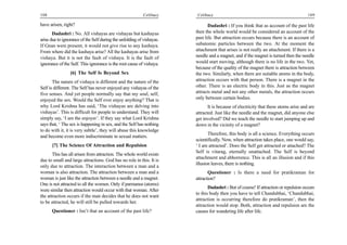 108                                                        Celibacy     Celibacy                                                     109

have arisen, right?                                                           Dadashri : If you think that as account of the past life
       Dadashri : No. All vishayas are vishayas but kashayas           then the whole world would be considered an account of the
arise due to ignorance of the Self during the unfolding of vishayas.   past life. But attraction occurs because there is an account of
If Gnan were present, it would not give rise to any kashaya.           subatomic particles between the two. At the moment the
From where did the kashaya arise? All the kashayas arise from          attachment that arises is not really an attachment. If there is a
vishaya. But it is not the fault of vishaya. It is the fault of        needle and a magnet, and if the magnet is turned then the needle
ignorance of the Self. This ignorance is the root cause of vishaya.    would start moving, although there is no life in the two. Yet,
                                                                       because of the quality of the magnet there is attraction between
                 [6] The Self Is Beyond Sex                            the two. Similarly, when there are suitable atoms in the body,
       The nature of vishaya is different and the nature of the        attraction occurs with that person. There is a magnet in the
Self is different. The Self has never enjoyed any vishayas of the      other. There is an electric body in this. Just as the magnet
five senses. And yet people normally say that my soul, self,           attracts metal and not any other metals, the attraction occurs
enjoyed the sex. Would the Self ever enjoy anything? That is           only between certain bodies.
why Lord Krishna has said, ‘The vishayas are delving into                     It is because of electricity that these atoms arise and are
vishayas’. This is difficult for people to understand. They will       attracted. Just like the needle and the magnet, did anyone else
simply say, ‘I am the enjoyer’. If they say what Lord Krishna          get involved? Did we teach the needle to start jumping up and
says that, ‘ The sex is happening in sex, and the Self has nothing     down in the vicinity of a magnet?
to do with it, it is very subtle’, they will abuse this knowledge
                                                                              Therefore, this body is all a science. Everything occurs
and become even more indiscriminate in sexual matters.
                                                                       scientifically. Now, when attraction takes place, one would say,
      [7] The Science Of Attraction and Repulsion                      ‘ I am attracted’. Does the Self get attracted or attached? The
                                                                       Self is vitarag, eternally unattached. The Self is beyond
       This has all arisen from attraction. The whole world exists
                                                                       attachment and abhorrence. This is all an illusion and if this
due to small and large attractions. God has no role in this. It is
                                                                       illusion leaves, there is nothing.
only due to attraction. The interaction between a man and a
woman is also attraction. The attraction between a man and a                  Questioner : Is there a need for pratikraman for
woman is just like the attraction between a needle and a magnet.       attraction?
One is not attracted to all the women. Only if parmanus (atoms)
                                                                              Dadashri : But of course! If attraction or repulsion occurs
were similar then attraction would occur with that woman. After
                                                                       to this body then you have to tell Chandubhai, ‘Chandubhai,
the attraction occurs if the man decides that he does not want
                                                                       attraction is occurring therefore do pratikraman’, then the
to be attracted, he will still be pulled towards her.
                                                                       attraction would stop. Both, attraction and repulsion are the
      Questioner : Isn’t that an account of the past life?             causes for wandering life after life.
 