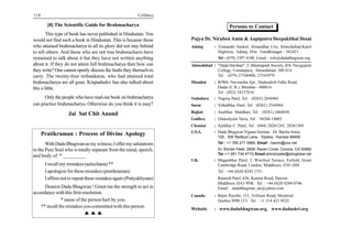 110                                                     Celibacy

        [8] The Scientific Guide for Brahmacharya                                       Persons to Contact
        This type of book has never published in Hindustan. You
would not find such a book in Hindustan. This is because those      Pujya Dr. Niruben Amin & Aaptputra Deepakbhai Desai
who attained brahmacharya in all its glory did not stay behind      Adalaj      : Trimandir Sankul, Simandhar City, Ahmedabad-Kalol
to tell others. And those who are not true brahmacharis have                      Highway, Adalaj, Dist.: Gandhinagar - 382421
remained to talk about it but they have not written anything                      Tel : (079) 2397 4100, Email : info@dadabhagwan.org
about it. If they do not attain full brahmacharya then how can      Ahmedabad : "Dada Darshan", 5, Mamtapark Society, B/h. Navgujarat
they write? One cannot openly discuss the faults they themselves                College, Usmanpura, Ahmedabad- 380 014.
carry. The twenty-four tirthankaras, who had attained total                     Tel. : (079) 27540408, 27543979
brahmacharya are all gone. Krupadudev has also talked about         Mumbai      : B/904, Navinasha Apt., Dadasaheb Falke Road,
this a little.                                                                    Dadar (C.R.), Mumbai - 400014.
                                                                                  Tel : (022) 24137616
      Only the people who have read our book on brahmacharya        Vadodara    : Yogiraj Patel, Tel. : (0265) 2644465
can practice brahmacharya. Otherwise do you think it is easy?       Surat       : Vithalbhai Patel, Tel : (0261) 2544964

                   Jai Sat Chit Anand                               Rajkot      : Atulbhai Maldhari, Tel. : (0281) 2468830
                                                                    Godhra      : Ghanshyam Varia, Tel. : 94260-14003
                                                                    Chennai     : Ajitbhai C. Patel, Tel : (044) 28261243, 28261369
                                                                    U.S.A.      : Dada Bhagwan Vignan Institue : Dr. Bachu Amin,
      Pratikraman : Process of Divine Apology                                     100, SW Redbud Lane, Topeka, Kansas 66606
       With Dada Bhagwan as my witness, I offer my salutations                    Tel : +1 785 271 0869, Email : bamin@cox.net
to the Pure Soul who is totally separate from the mind, speech,                   Dr. Shirish Patel, 2659, Raven Circle, Corona, CA 92882
                                                                                  Tel.:+1 951 734 4715, Email:shirishpatel@sbcglobal.net
and body of * _________
                                                                    U.K.        : Maganbhai Patel, 2, Winifred Terrace, Enfield, Great
       I recall my mistakes (aalochana) **                                        Cambridge Road, London, Middlesex, ENI 1HH
       I apologize for these mistakes (pratikraman)                               Tel : +44 (0)20 8245 1751
       I affirm not to repeat these mistakes again (Pratyakhyaan)                 Ramesh Patel, 636, Kenton Road, Harrow.
                                                                                  Middlesex HA3 9NR. Tel. : +44 (0)20 8204 0746
      Dearest Dada Bhagwan ! Grant me the strength to act in                      Email : dadabhagwan_uk@yahoo.com
accordance with this firm resolution.
                                                                    Canada      : Bipin Purohit, 151, Trillium Road, Montreal,
               * name of the person hurt by you.                                  Quebec H9B 1T3. Tel. : +1 514 421 0522
    ** recall the mistakes you committed with this person.          Website     : www.dadabhagwan.org, www.dadashri.org
                            ♣♣♣
 