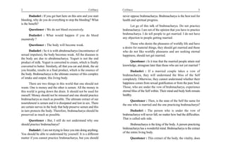 2                                                         Celibacy    Celibacy                                                       3

       Dadashri : If you get hurt here on this arm and you start      never oppose brahmacharya. Brahmacharya is the best tool for
bleeding, why do you do everything to stop the bleeding? What         health and spiritual progress.
is the benefit?
                                                                           Let go of this talk of brahmacharya. Do not practice
      Questioner : We do not bleed excessively.                       brahmacharya. I am not of the opinion that you have to practice
      Dadashri : What would happen if you do bleed                    brahmacharya. I do tell people to get married. I do not have
excessively ?                                                         any objection to people getting married.

      Questioner : The body will become weak.                               Those who desire the pleasures of worldly life and have
                                                                      a desire for material things, they should get married and those
       Dadashri : So it is with abrahmacharya (incontinence of        who do not like worldly pleasures and are seeking eternal
sexual impulses), the body becomes weak. All the diseases in          happiness, should not get married.
the body are due to abrahmacharya. Yogurt is not the end
product of milk. Yogurt is converted to cream, which is finally            Questioner : Is it true that the married people attain real
converted to butter. Similarly, all that you eat and drink, the air   knowledge, atmagnan later than those who are not yet married ?
you breathe, results in a final product, which is the essence of            Dadashri : If a married couple takes a vow of
the body. Brahmacharya is the ultimate essence of this complex        brahmacharya, they will understand the bliss of the Self
of intake and output, this living body.                               completely. Otherwise, they cannot understand whether their
       There are two things in this world that one should not         happiness comes from sexual gratification or from the pure Soul.
waste. One is money and the other is semen. All the money in          Those, who are under the vow of brahmacharya, experience
this world is going down the drain. It should not be used for         eternal bliss of the Self within. Their mind and body both remain
oneself. Money should not be misused and one should practice          healthy.
brahmacharya as much as possible. The ultimate extract of our               Questioner : Then, is the state of the Self the same for
nourishment is semen and it is dissipated and lost in sex. There
                                                                      the one who is married and the one practicing brahmacharya?
are certain nerves in the body that help preserve semen and this
in turn protects the body. Therefore, brahmacharya should be                Dadashri : The person who is under the vow of
preserved as much as possible.                                        brahmacharya will never fall, no matter how bad the difficulties.
                                                                      That is called safe side.
      Questioner : But, I still do not understand why one
should practice brahmacharya?                                                Brahmacharya is the king of the body. A person practicing
                                                                      brahmacharya has a wonderful mind. Brahmacharya is the extract
     Dadashri : I am not trying to force you into doing anything.
                                                                      of the entire living body.
You should be able to understand by yourself. It is a different
matter if you cannot practice brahmacharya, but you should                  Questioner : This extract of the body, the vitality, does
 
